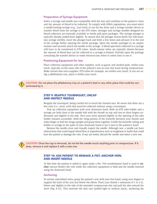 CHAPTER 8: VENIPUNCTURE PROCEDURES 247
Preparation of Syringe Equipment
Select a syringe and needle size compatible with the size and condition of the patient’s veins
and the amount of blood to be collected. To comply with OSHA regulations, you must select
a needle-locking syringe (e.g., Luer lock) to use for the draw and a syringe transfer device to
transfer blood from the syringe to the ETS tubes. Syringes and syringe needles designed for
blood collection are normally available in sterile pull-apart packages. The syringe plunger is
typically already pulled back slightly. To ensure that the plunger moves freely but still main-
tain syringe sterility, move the plunger back and forth a few times and advance it to the end
of the syringe before opening the sterile package. Open the needle packages in an aseptic
manner and securely attach the needle to the syringe. A blood specimen collected in a syringe
will have to be transferred to ETS tubes. Small-volume tubes are typically chosen because
the amount of blood that can be collected in a syringe is limited. Partially open the package
containing the transfer device to make removal easy when it comes time to use it.
Positioning Equipment for Use
Place collection equipment and other supplies, such as gauze and alcohol pads, within easy
reach, typically on the same side of the patient’s arm as your free hand during venipuncture.
Make certain that extra supplies, ETS tubes for example, are within easy reach. If you are us-
ing a phlebotomy tray, place it within easy reach.
CAUTION: Do not place the phlebotomy tray on a patient’s bed or any other place that could be con-
taminated by it.
STEP 9: REAPPLY TOURNIQUET, UNCAP
AND INSPECT NEEDLE
Reapply the tourniquet, being careful not to touch the cleaned area. Be aware that there are a
few tests (i.e., lactic acid) that must be collected without using a tourniquet.
Pick up collection equipment with your dominant hand. Both an ETS tube holder and a
syringe are held close to the needle hub with the thumb on top and two or three ﬁngers un-
derneath and slightly to the side. Turn your wrist upward slightly so the opening of the tube
holder remains accessible. Hold the wing portion of the butterﬂy between your thumb and
index ﬁnger or fold the wings upright and grasp them together. Cradle the butterﬂy tubing and
holder or syringe in the palm of your dominant hand or lay it next to the patient’s hand.
Remove the needle cover and visually inspect the needle. Although rare, a needle can have
obstructions that could impair blood ﬂow or imperfections such as roughness or barbs that could
hurt the patient or damage the vein. If any are noted, discard the needle and select a new one.
CAUTION: Once the cap is removed, do not let the needle touch anything prior to venipuncture. If it
does, remove it and replace it with a new one.
STEP 10: ASK PATIENT TO REMAKE A FIST, ANCHOR VEIN,
AND INSERT NEEDLE
At this time the patient is asked to again make a ﬁst. The nondominant hand is used to an-
chor (secure ﬁrmly) the vein while the collection equipment is held and the needle inserted
using the dominant hand.
Anchoring
To anchor antecubital veins, grasp the patient’s arm with your free hand, using your ﬁngers to
support the back of the arm just below the elbow. Place your thumb a minimum of 1 to 2 in.
below and slightly to the side of the intended venipuncture site and pull the skin toward the
wrist (Fig. 8-12). This stretches the skin taut (pulled tight or without slack), anchoring the
 