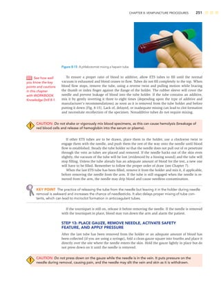 CHAPTER 8: VENIPUNCTURE PROCEDURES 251
To ensure a proper ratio of blood to additive, allow ETS tubes to ﬁll until the normal
vacuum is exhausted and blood ceases to ﬂow. Tubes do not ﬁll completely to the top. When
blood ﬂow stops, remove the tube, using a reverse twist and pulling motion while bracing
the thumb or index ﬁnger against the ﬂange of the holder. The rubber sleeve will cover the
needle and prevent leakage of blood into the tube holder. If the tube contains an additive,
mix it by gently inverting it three to eight times (depending upon the type of additive and
manufacturer’s recommendations) as soon as it is removed from the tube holder and before
putting it down (Fig. 8-15). Lack of, delayed, or inadequate mixing can lead to clot formation
and necessitate recollection of the specimen. Nonadditive tubes do not require mixing.
CAUTION: Do not shake or vigorously mix blood specimens, as this can cause hemolysis (breakage of
red blood cells and release of hemoglobin into the serum or plasma).
If other ETS tubes are to be drawn, place them in the holder, use a clockwise twist to
engage them with the needle, and push them the rest of the way onto the needle until blood
ﬂow is established. Steady the tube holder so that the needle does not pull out of or penetrate
through the vein as tubes are placed and removed. If the needle backs out of the skin even
slightly, the vacuum of the tube will be lost (evidenced by a hissing sound) and the tube will
stop ﬁlling. Unless the tube already has an adequate amount of blood for the test, a new one
will have to be ﬁlled. Remember to follow the proper order of draw (see Chapter 7).
When the last ETS tube has been ﬁlled, remove it from the holder and mix it, if applicable,
before removing the needle from the arm. If the tube is still engaged when the needle is re-
moved from the arm, the needle may drip blood and cause needless contamination.
KEY POINT The practice of releasing the tube from the needle but leaving it in the holder during needle
removal is awkward and increases the chance of needlesticks. It also delays proper mixing of tube con-
tents, which can lead to microclot formation in anticoagulant tubes.
If the tourniquet is still on, release it before removing the needle. If the needle is removed
with the tourniquet in place, blood may run down the arm and alarm the patient.
STEP 13: PLACE GAUZE, REMOVE NEEDLE, ACTIVATE SAFETY
FEATURE, AND APPLY PRESSURE
After the last tube has been removed from the holder or an adequate amount of blood has
been collected (if you are using a syringe), fold a clean gauze square into fourths and place it
directly over the site where the needle enters the skin. Hold the gauze lightly in place but do
not press down on it until the needle is removed.
CAUTION: Do not press down on the gauze while the needle is in the vein. It puts pressure on the
needle during removal, causing pain, and the needle may slit the vein and skin as it is withdrawn.
See how well
you know the key
points and cautions
in this chapter
with WORKBOOK
Knowledge Drill 8-1.
Figure 8-15 A phlebotomist mixing a heparin tube.
 