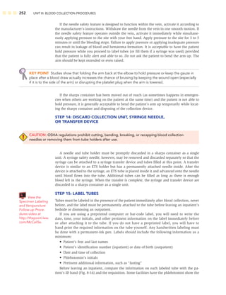 252 UNIT III: BLOOD COLLECTION PROCEDURES
If the needle safety feature is designed to function within the vein, activate it according to
the manufacturer’s instructions. Withdraw the needle from the vein in one smooth motion. If
the needle safety feature operates outside the vein, activate it immediately while simultane-
ously applying pressure to the site with your free hand. Apply pressure to the site for 3 to 5
minutes or until the bleeding stops. Failure to apply pressure or applying inadequate pressure
can result in leakage of blood and hematoma formation. It is acceptable to have the patient
hold pressure while you proceed to label tubes (or ﬁll them if a syringe was used) provided
that the patient is fully alert and able to so. Do not ask the patient to bend the arm up. The
arm should be kept extended or even raised.
KEY POINT Studies show that folding the arm back at the elbow to hold pressure or keep the gauze in
place after a blood draw actually increases the chance of bruising by keeping the wound open (especially
if it is to the side of the arm) or disrupting the platelet plug when the arm is lowered.
If the sharps container has been moved out of reach (as sometimes happens in emergen-
cies when others are working on the patient at the same time) and the patient is not able to
hold pressure, it is generally acceptable to bend the patient’s arm up temporarily while locat-
ing the sharps container and disposing of the collection device.
STEP 14: DISCARD COLLECTION UNIT, SYRINGE NEEDLE,
OR TRANSFER DEVICE
CAUTION: OSHA regulations prohibit cutting, bending, breaking, or recapping blood collection
needles or removing them from tube holders after use.
A needle and tube holder must be promptly discarded in a sharps container as a single
unit. A syringe safety needle, however, may be removed and discarded separately so that the
syringe can be attached to a syringe transfer device and tubes ﬁlled at this point. A transfer
device is similar to an ETS holder but has a permanently attached needle inside. After the
device is attached to the syringe, an ETS tube is placed inside it and advanced onto the needle
until blood ﬂows into the tube. Additional tubes can be ﬁlled as long as there is enough
blood left in the syringe. When the transfer is complete, the syringe and transfer device are
discarded in a sharps container as a single unit.
STEP 15: LABEL TUBES
Tubes must be labeled in the presence of the patient immediately after blood collection, never
before, and the label must be permanently attached to the tube before leaving an inpatient’s
bedside or dismissing an outpatient.
If you are using a preprinted computer or bar-code label, you will need to write the
date, time, your initials, and other pertinent information on the label immediately before
or after attaching it to the tube. If you do not have a preprinted label, you will have to
hand print the required information on the tube yourself. Any handwritten labeling must
be done with a permanent-ink pen. Labels should include the following information as a
minimum:
• Patient’s ﬁrst and last names
• Patient’s identiﬁcation number (inpatient) or date of birth (outpatient)
• Date and time of collection
• Phlebotomist’s initials
• Pertinent additional information, such as “fasting”
Before leaving an inpatient, compare the information on each labeled tube with the pa-
tient’s ID band (Fig. 8-16) and the requisition. Some facilities have the phlebotomist show the
View the
Specimen Labeling
and Venipuncture
Follow-up Proce-
dures video at
http://thepoint.lww.
com/McCall5e.
 