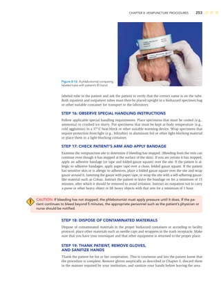 CHAPTER 8: VENIPUNCTURE PROCEDURES 253
labeled tube to the patient and ask the patient to verify that the correct name is on the tube.
Both inpatient and outpatient tubes must then be placed upright in a biohazard specimen bag
or other suitable container for transport to the laboratory.
STEP 16: OBSERVE SPECIAL HANDLING INSTRUCTIONS
Follow applicable special handling requirements. Place specimens that must be cooled (e.g.,
ammonia) in crushed ice slurry. Put specimens that must be kept at body temperature (e.g.,
cold agglutinin) in a 37°C heat block or other suitable warming device. Wrap specimens that
require protection from light (e.g., bilirubin) in aluminum foil or other light-blocking material
or place them in a light-blocking container.
STEP 17: CHECK PATIENT’S ARM AND APPLY BANDAGE
Examine the venipuncture site to determine if bleeding has stopped. (Bleeding from the vein can
continue even though it has stopped at the surface of the skin). If you are certain it has stopped,
apply an adhesive bandage (or tape and folded gauze square) over the site. If the patient is al-
lergic to adhesive bandages, apply paper tape over a clean, folded gauze square. If the patient
has sensitive skin or is allergic to adhesives, place a folded gauze square over the site and wrap
gauze around it, fastening the gauze with paper tape, or wrap the site with a self-adhering gauze-
like material such as Coban. Instruct the patient to leave the bandage on for a minimum of 15
minutes, after which it should be removed to avoid irritation. Instruct an outpatient not to carry
a purse or other heavy object or lift heavy objects with that arm for a minimum of 1 hour.
CAUTION: If bleeding has not stopped, the phlebotomist must apply pressure until it does. If the pa-
tient continues to bleed beyond 5 minutes, the appropriate personnel such as the patient’s physician or
nurse should be notiﬁed.
STEP 18: DISPOSE OF CONTAMINATED MATERIALS
Dispose of contaminated materials in the proper biohazard containers or according to facility
protocol; place other materials such as needle caps and wrappers in the trash receptacle. Make
sure that you have your tourniquet and that other equipment is returned to the proper place.
STEP 19: THANK PATIENT, REMOVE GLOVES,
AND SANITIZE HANDS
Thank the patient for his or her cooperation. This is courteous and lets the patient know that
the procedure is complete. Remove gloves aseptically as described in Chapter 3, discard them
in the manner required by your institution, and sanitize your hands before leaving the area.
Figure 8-16 A phlebotomist comparing
labeled tube with patient’s ID band.
 