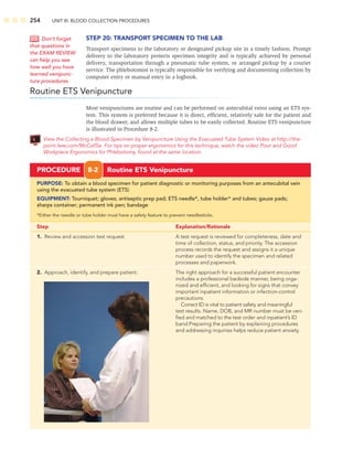 254 UNIT III: BLOOD COLLECTION PROCEDURES
STEP 20: TRANSPORT SPECIMEN TO THE LAB
Transport specimens to the laboratory or designated pickup site in a timely fashion. Prompt
delivery to the laboratory protects specimen integrity and is typically achieved by personal
delivery, transportation through a pneumatic tube system, or arranged pickup by a courier
service. The phlebotomist is typically responsible for verifying and documenting collection by
computer entry or manual entry in a logbook.
Routine ETS Venipuncture
Most venipunctures are routine and can be performed on antecubital veins using an ETS sys-
tem. This system is preferred because it is direct, efﬁcient, relatively safe for the patient and
the blood drawer, and allows multiple tubes to be easily collected. Routine ETS venipuncture
is illustrated in Procedure 8-2.
View the Collecting a Blood Specimen by Venipuncture Using the Evacuated Tube System Video at http://the-
point.lww.com/McCall5e. For tips on proper ergonomics for this technique, watch the video Poor and Good
Workplace Ergonomics for Phlebotomy, found at the same location.
Don’t forget
that questions in
the EXAM REVIEW
can help you see
how well you have
learned venipunc-
ture procedures.
PROCEDURE 8-2 Routine ETS Venipuncture
PURPOSE: To obtain a blood specimen for patient diagnostic or monitoring purposes from an antecubital vein
using the evacuated tube system (ETS)
EQUIPMENT: Tourniquet; gloves; antiseptic prep pad; ETS needle*, tube holder* and tubes; gauze pads;
sharps container; permanent ink pen; bandage
*Either the needle or tube holder must have a safety feature to prevent needlesticks.
Step Explanation/Rationale
1. Review and accession test request. A test request is reviewed for completeness, date and
time of collection, status, and priority. The accession
process records the request and assigns it a unique
number used to identify the specimen and related
processes and paperwork.
2. Approach, identify, and prepare patient. The right approach for a successful patient encounter
includes a professional bedside manner, being orga-
nized and efﬁcient, and looking for signs that convey
important inpatient information or infection-control
precautions.
Correct ID is vital to patient safety and meaningful
test results. Name, DOB, and MR number must be veri-
ﬁed and matched to the test order and inpatient’s ID
band.Preparing the patient by explaining procedures
and addressing inquiries helps reduce patient anxiety.
 