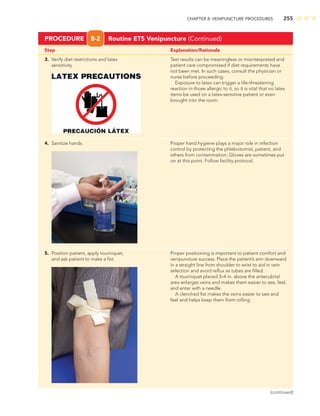 CHAPTER 8: VENIPUNCTURE PROCEDURES 255
Step Explanation/Rationale
3. Verify diet restrictions and latex Test results can be meaningless or misinterpreted and
sensitivity. patient care compromised if diet requirements have
not been met. In such cases, consult the physician or
nurse before proceeding.
Exposure to latex can trigger a life-threatening
reaction in those allergic to it, so it is vital that no latex
items be used on a latex-sensitive patient or even
brought into the room.
4. Sanitize hands. Proper hand hygiene plays a major role in infection
control by protecting the phlebotomist, patient, and
others from contamination. Gloves are sometimes put
on at this point. Follow facility protocol.
5. Position patient, apply tourniquet, Proper positioning is important to patient comfort and
and ask patient to make a ﬁst. venipuncture success. Place the patient’s arm downward
in a straight line from shoulder to wrist to aid in vein
selection and avoid reﬂux as tubes are ﬁlled.
A tourniquet placed 3–4 in. above the antecubital
area enlarges veins and makes them easier to see, feel,
and enter with a needle.
A clenched ﬁst makes the veins easier to see and
feel and helps keep them from rolling.
PROCEDURE 8-2 Routine ETS Venipuncture (Continued)
(continued)
 