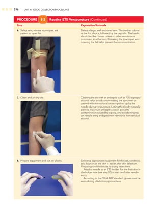 256 UNIT III: BLOOD COLLECTION PROCEDURES
Step Explanation/Rationale
PROCEDURE 8-2 Routine ETS Venipuncture (Continued)
6. Select vein, release tourniquet, ask Select a large, well-anchored vein. The median cubital
patient to open ﬁst. is the ﬁrst choice, followed by the cephalic. The basilic
should not be chosen unless no other vein is more
prominent in either arm. Releasing the tourniquet and
opening the ﬁst helps prevent hemoconcentration.
7. Clean and air-dry site. Cleaning the site with an antiseptic such as 70% isopropyl
alcohol helps avoid contaminating the specimen or
patient with skin-surface bacteria picked up by the
needle during venipuncture. Letting the site dry naturally
permits maximum antiseptic action, prevents
contamination caused by wiping, and avoids stinging
on needle entry and specimen hemolysis from residual
alcohol.
8. Prepare equipment and put on gloves. Selecting appropriate equipment for the size, condition,
and location of the vein is easier after vein selection.
Preparing it while the site is drying saves time.
Attach a needle to an ETS holder. Put the ﬁrst tube in
the holder now (see step 10) or wait until after needle
entry.
According to the OSHA BBP standard, gloves must be
worn during phlebotomy procedures.
 