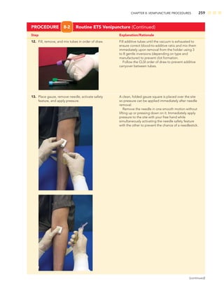 CHAPTER 8: VENIPUNCTURE PROCEDURES 259
PROCEDURE 8-2 Routine ETS Venipuncture (Continued)
12. Fill, remove, and mix tubes in order of draw. Fill additive tubes until the vacuum is exhausted to
ensure correct blood-to-additive ratio and mix them
immediately upon removal from the holder using 3
to 8 gentle inversions (depending on type and
manufacturer) to prevent clot formation.
Follow the CLSI order of draw to prevent additive
carryover between tubes.
13. Place gauze, remove needle, activate safety A clean, folded gauze square is placed over the site
feature, and apply pressure. so pressure can be applied immediately after needle
removal.
Remove the needle in one smooth motion without
lifting up or pressing down on it. Immediately apply
pressure to the site with your free hand while
simultaneously activating the needle safety feature
with the other to prevent the chance of a needlestick.
Step Explanation/Rationale
(continued)
 