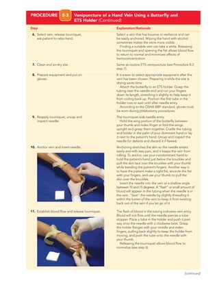 Step Explanation/Rationale
PROCEDURE 8-3 Venipuncture of a Hand Vein Using a Butterﬂy and
ETS Holder (Continued)
6. Select vein, release tourniquet, Select a vein that has bounce or resilience and can
ask patient to relax hand. be easily anchored. Wiping the hand with alcohol
sometimes makes the veins more visible.
Finding a suitable vein can take a while. Releasing
the tourniquet and opening the ﬁst allows blood ﬂow
to return to normal and minimizes effects of
hemoconcentration.
7. Clean and air-dry site. Same as routine ETS venipuncture (see Procedure 8-2:
step 7).
8. Prepare equipment and put on It is easier to select appropriate equipment after the
gloves. vein has been chosen. Preparing it while the site is
drying saves time.
Attach the butterﬂy to an ETS holder. Grasp the
tubing near the needle end and run your ﬁngers
down its length, stretching it slightly to help keep it
from coiling back up. Position the ﬁrst tube in the
holder now or wait until after needle entry.
According to the OSHA BBP standard, gloves must
be worn during phlebotomy procedures.
9. Reapply tourniquet, uncap and The tourniquet aids needle entry.
inspect needle. Hold the wing portion of the butterﬂy between
your thumb and index ﬁnger or fold the wings
upright and grasp them together. Cradle the tubing
and holder in the palm of your dominant hand or lay
it next to the patient’s hand. Uncap and inspect the
needle for defects and discard it if ﬂawed.
10. Anchor vein and insert needle. Anchoring stretches the skin so the needle enters
easily and with less pain, and it keeps the vein from
rolling. To anchor, use your nondominant hand to
hold the patient’s hand just below the knuckles and
pull the skin taut over the knuckles with your thumb
while bending the patient’s ﬁngers. Another way is
to have the patient make a tight ﬁst, encircle the ﬁst
with your ﬁngers, and use your thumb to pull the
skin over the knuckles.
Insert the needle into the vein at a shallow angle
between 10 and 15 degrees. A “ﬂash” or small amount of
blood will appear in the tubing when the needle is in
the vein. “Seat” the needle by slightly threading it
within the lumen of the vein to keep it from twisting
back out of the vein if you let go of it.
11. Establish blood ﬂow and release tourniquet. The ﬂash of blood in the tubing indicates vein entry.
Blood will not ﬂow until the needle pierces a tube
stopper. Place a tube in the holder and push it part
way onto the needle with a clockwise twist. Grasp
the holder ﬂanges with your middle and index
ﬁngers, pulling back slightly to keep the holder from
moving, and push the tube onto the needle with
your thumb.
Releasing the tourniquet allows blood ﬂow to
normalize (see step 6).
(continued)
 