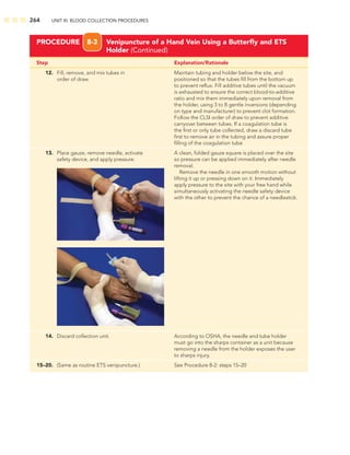 264 UNIT III: BLOOD COLLECTION PROCEDURES
Step Explanation/Rationale
PROCEDURE 8-3 Venipuncture of a Hand Vein Using a Butterﬂy and ETS
Holder (Continued)
12. Fill, remove, and mix tubes in Maintain tubing and holder below the site, and
order of draw. positioned so that the tubes ﬁll from the bottom up
to prevent reﬂux. Fill additive tubes until the vacuum
is exhausted to ensure the correct blood-to-additive
ratio and mix them immediately upon removal from
the holder, using 3 to 8 gentle inversions (depending
on type and manufacturer) to prevent clot formation.
Follow the CLSI order of draw to prevent additive
carryover between tubes. If a coagulation tube is
the ﬁrst or only tube collected, draw a discard tube
ﬁrst to remove air in the tubing and assure proper
ﬁlling of the coagulation tube
13. Place gauze, remove needle, activate A clean, folded gauze square is placed over the site
safety device, and apply pressure. so pressure can be applied immediately after needle
removal.
Remove the needle in one smooth motion without
lifting it up or pressing down on it. Immediately
apply pressure to the site with your free hand while
simultaneously activating the needle safety device
with the other to prevent the chance of a needlestick.
14. Discard collection unit. According to OSHA, the needle and tube holder
must go into the sharps container as a unit because
removing a needle from the holder exposes the user
to sharps injury.
15–20. (Same as routine ETS venipuncture.) See Procedure 8-2: steps 15–20
 
