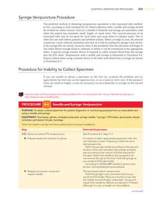 CHAPTER 8: VENIPUNCTURE PROCEDURES 265
Syringe Venipuncture Procedure
The preferred method of obtaining venipuncture specimens is the evacuated tube method.
In fact, according to CLSI standard H3-A5, blood collection with a needle and syringe should
be avoided for safety reasons. Even so, a needle or butterﬂy and syringe are sometimes used
when the patient has extremely small, fragile, or weak veins. The vacuum pressure of an
evacuated tube may be too great for such veins and cause them to collapse easily. This is
often the case with elderly patients and newborn infants. When a syringe is used, the amount
of pressure can be reduced somewhat over that of a tube by pulling the plunger back slowly.
If the syringe ﬁlls too slowly, however, there is the possibility that the specimen will begin to
clot either before enough blood is collected or before it can be transferred to the appropriate
tubes. A special syringe transfer device is required to safely transfer blood from the syringe
into the ETS tubes. Venipuncture with a needle and syringe is illustrated in Procedure 8-4.
Steps to follow when using a transfer device to ﬁll tubes with blood from a syringe are shown
in Procedure 8–5.
Procedure for Inability to Collect Specimen
If you are unable to obtain a specimen on the first try, evaluate the problem and try
again below the first site, on the opposite arm, or on a hand or wrist vein. If the patient’s
veins are small or fragile, it may be necessary to use a butterfly or syringe on the second
attempt.
View the video of the procedure for Collecting Blood from an Antecubital Vein Using a Needle and Syringe at
http://thepoint.lww.com/McCall5e.
PROCEDURE 8-4 Needle-and-Syringe Venipuncture
PURPOSE: To obtain a blood specimen for patient diagnostic or monitoring purposes from an antecubital vein
using a needle and syringe.
EQUIPMENT: Tourniquet, gloves, antiseptic prep pad, syringe needle,* syringe,* ETS tubes, gauze pads, sharps
container, permanent ink pen, bandage
*Either the needle or syringe must have a safety feature to prevent needlesticks.
Step Rationale/Explanation
1–7. (Same as routine ETS venipuncture.) See Procedure 8-2: steps 1–7.
8. Prepare equipment and put on gloves. It is easier to select appropriate equipment after the
vein has been chosen. Preparing it while the site is
drying saves time.
Select the syringe needle according to the size and
location of the vein and select the syringe and tube
size according to the volume of blood required for
the tests. Attach the needle to the syringe but do
not remove the cap at this time. Hold the syringe as
you would an ETS tube holder.
According to OSHA’s BBP standard, gloves must
be worn during phlebotomy procedures.
9. Reapply tourniquet, uncap and The tourniquet aids in venipuncture.
inspect needle. Hold the syringe in your dominant hand as you
would an ETS holder. Place your thumb on top near
the needle end and ﬁngers underneath. Uncap and
inspect the needle for defects and discard it if ﬂawed.
Although it is rare, a needle can have defects.
(continued)
 