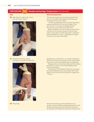 266 UNIT III: BLOOD COLLECTION PROCEDURES
Step Rationale/Explanation
PROCEDURE 8-4 Needle-and-Syringe Venipuncture (Continued)
10. Ask patient to make a ﬁst, anchor The ﬁst aids needle entry. Anchoring stretches the
vein, and insert needle. skin so the needle enters easily and with less pain
and keeps the vein from rolling.
Anchor by grasping the arm just below the elbow,
supporting the back of it with your ﬁngers. Place
your thumb 1–2 in. below and slightly beside
the vein and pull the skin toward the wrist.
Warn the patient. Line the needle up with the vein
and insert it into the skin using a smooth forward
motion. Stop when you feel a decrease in resistance,
often described as a “pop,” and press your ﬁngers
into the arm to anchor the holder.
11. Establish blood ﬂow, release Establishment of blood ﬂow is normally indicated by
tourniquet, ask patient to open ﬁst. blood in the hub of the syringe. In some cases blood
will not ﬂow until the syringe plunger is pulled back.
Releasing the tourniquet and opening the ﬁst allows
blood ﬂow to return to normal and helps prevent
hemoconcentration.
According to CLSI Standard H3-A5, the tourniquet
should be released as soon as possible after blood
begins to ﬂow and should not be left on longer than
1 minute.
12. Fill syringe. Venous blood will not automatically ﬂow into a
syringe. It must be ﬁlled by slowly pulling back on the
plunger with your free hand. Steady the syringe as
you would an ETS holder during routine venipuncture.
 