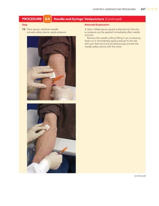 CHAPTER 8: VENIPUNCTURE PROCEDURES 267
Step Rationale/Explanation
PROCEDURE 8-4 Needle-and-Syringe Venipuncture (Continued)
13. Place gauze, withdraw needle, A clean, folded gauze square is placed over the site
activate safety device, apply pressure. so pressure can be applied immediately after needle
removal.
Remove the needle without lifting it up or pressing
down on it. Immediately apply pressure to the site
with your free hand and simultaneously activate the
needle safety device with the other.
(continued)
 