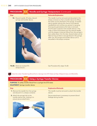 268 UNIT III: BLOOD COLLECTION PROCEDURES
Step Rationale/Explanation
PROCEDURE 8-4 Needle-and-Syringe Venipuncture (Continued)
14. Discard needle, ﬁll tubes, discard The needle must be removed and discarded in the
syringe and transfer device. sharps container so that a transfer device for ﬁlling
the tubes can be attached to the syringe. A transfer
device greatly reduces the chance of accidental
needlesticks and conﬁnes any aerosol or spraying
that may be generated as the tube is removed.
An ETS tube is placed in the transfer device in the
order of draw and pushed onto the internal needle
until the stopper is pierced. Blood from the syringe is
then safely drawn into the tube. Several tubes can be
ﬁlled as long as there is enough blood in the syringe.
After use, the syringe and transfer device unit is
discarded in the sharps container.
15–20. (Same as routine ETS See Procedure 8-2, steps 15–20.
venipuncture.)
PROCEDURE 8-5 Using a Syringe Transfer Device
PURPOSE: To safely transfer blood from a syringe into ETS tubes
EQUIPMENT: Syringe transfer device
Step Explanation/Rationale
1. Remove the needle from the syringe The needle must be removed to attach the transfer
and discard it in a sharps container. device.
2. Attach the syringe hub to the Secure attachment is necessary to prevent blood
transfer device hub, rotating it to leakage during transfer.
ensure secure attachment.
View the video Transferring Blood from a Syringe into ETS Tubes at http://thepoint.lww.com/McCall5e.
 