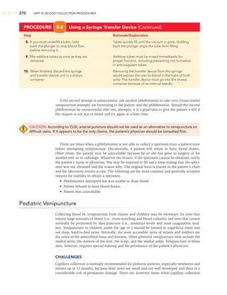 270 UNIT III: BLOOD COLLECTION PROCEDURES
Step Rationale/Explanation
PROCEDURE 8-5 Using a Syringe Transfer Device (Continued)
8. If you must underﬁll a tube, hold Tubes quickly ﬁll until the vacuum is gone. Holding
back the plunger to stop blood ﬂow back the plunger stops the tube from ﬁlling
before removing it.
9. Mix additive tubes as soon as they are Additive tubes must be mixed immediately for
removed. proper function, including preventing clot formation
in anticoagulant tubes.
10. When ﬁnished, discard the syringe Removing the transfer device from the syringe
and transfer device unit in a sharps would expose the user to blood in the hubs of both
container. units. The transfer device must go into the sharps
container because of its internal needle.
If the second attempt is unsuccessful, ask another phlebotomist to take over. Unsuccessful
venipuncture attempts are frustrating to the patient and the phlebotomist. Should the second
phlebotomist be unsuccessful after two attempts, it is a good idea to give the patient a rest if
the request is not stat or timed and try again at a later time.
CAUTION: According to CLSI, arterial puncture should not be used as an alternative to venipuncture on
difﬁcult veins. If it appears to be the only choice, the patient’s physician should be consulted ﬁrst.
There are times when a phlebotomist is not able to collect a specimen from a patient even
before attempting venipuncture. Occasionally, a patient will refuse to have blood drawn.
Other times, the patient may be unavailable because he or she has gone to surgery or for
another test, as in radiology. Whatever the reason, if the specimen cannot be obtained, notify
the patient’s nurse or physician. You may be required to ﬁll out a form stating that the speci-
men was not obtained and the reason why. The original form is placed in the patient’s chart
and the laboratory retains a copy. The following are the most common and generally accepted
reasons for inability to obtain a specimen:
• Phlebotomist attempted but was unable to draw blood.
• Patient refused to have blood drawn.
• Patient was unavailable.
Pediatric Venipuncture
Collecting blood by venipuncture from infants and children may be necessary for tests that
require large amounts of blood (i.e., cross-matching and blood cultures) and tests that cannot
normally be performed by skin puncture (i.e., ammonia levels and most coagulation stud-
ies). Venipuncture in children under the age of 2 should be limited to superﬁcial veins and
not deep, hard-to-ﬁnd veins. Normally, the most accessible veins of infants and toddlers are
the veins of the antecubital fossa and forearm. Other potential venipuncture sites include the
medial wrist, the dorsum of the foot, the scalp, and the medial ankle. Venipuncture of these
sites, however, requires special training and the permission of the patient’s physician.
CHALLENGES
Capillary collection is normally recommended for pediatric patients, especially newborns and
infants up to 12 months, because their veins are small and not well developed and there is a
considerable risk of permanent damage. There are, however, times when capillary collection
 