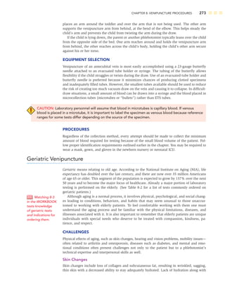 CHAPTER 8: VENIPUNCTURE PROCEDURES 273
places an arm around the toddler and over the arm that is not being used. The other arm
supports the venipuncture arm from behind, at the bend of the elbow. This helps steady the
child’s arm and prevents the child from twisting the arm during the draw.
If the child is lying down, the parent or another phlebotomist typically leans over the child
from the opposite side of the bed. One arm reaches around and holds the venipuncture arm
from behind, the other reaches across the child’s body, holding the child’s other arm secure
against his or her torso.
EQUIPMENT SELECTION
Venipuncture of an antecubital vein is most easily accomplished using a 23-gauge butterﬂy
needle attached to an evacuated tube holder or syringe. The tubing of the butterﬂy allows
ﬂexibility if the child struggles or twists during the draw. Use of an evacuated-tube holder and
butterﬂy needle is preferred because it minimizes chances of producing clotted specimens
and inadequately ﬁlled tubes. However, the smallest tubes available should be used to reduce
the risk of creating too much vacuum draw on the vein and causing it to collapse. In difﬁcult-
draw situations, a small amount of blood can be drawn into a syringe and the blood placed in
microcollection tubes (microtubes or “bullets”) rather than ETS tubes.
CAUTION: Laboratory personnel will assume that blood in microtubes is capillary blood. If venous
blood is placed in a microtube, it is important to label the specimen as venous blood because reference
ranges for some tests differ depending on the source of the specimen.
PROCEDURES
Regardless of the collection method, every attempt should be made to collect the minimum
amount of blood required for testing because of the small blood volume of the patient. Fol-
low proper identiﬁcation requirements outlined earlier in the chapter. You may be required to
wear a mask, gown, and gloves in the newborn nursery or neonatal ICU.
Geriatric Venipuncture
Geriatric means relating to old age. According to the National Institute on Aging (NIA), life
expectancy has doubled over the last century, and there are now over 35 million Americans
of age 65 or older. This segment of the population is expected to grow by 137% over the next
50 years and to become the major focus of healthcare. Already a major portion of laboratory
testing is performed on the elderly. (See Table 8-2 for a list of tests commonly ordered on
geriatric patients.)
Although aging is a normal process, it involves physical, psychological, and social chang-
es leading to conditions, behaviors, and habits that may seem unusual to those unaccus-
tomed to working with elderly patients. To feel comfortable working with them one must
understand the aging process and be familiar with the physical limitations, diseases, and
illnesses associated with it. It is also important to remember that elderly patients are unique
individuals with special needs who deserve to be treated with compassion, kindness, pa-
tience, and respect.
CHALLENGES
Physical effects of aging, such as skin changes, hearing and vision problems, mobility issues—
often related to arthritis and osteoporosis, diseases such as diabetes, and mental and emo-
tional conditions often present challenges not only to the patient but to a phlebotomist’s
technical expertise and interpersonal skills as well.
Skin Changes
Skin changes include loss of collagen and subcutaneous fat, resulting in wrinkled, sagging,
thin skin with a decreased ability to stay adequately hydrated. Lack of hydration along with
Matching 8-3
in the WORKBOOK
tests knowledge
of geriatric tests
and indications for
ordering them.
 