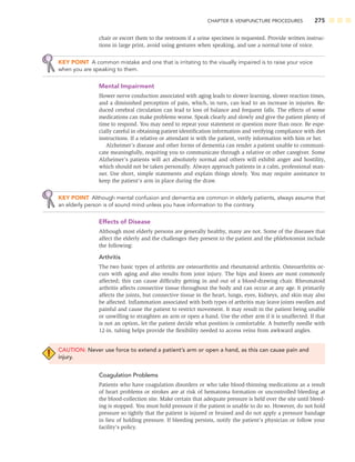 CHAPTER 8: VENIPUNCTURE PROCEDURES 275
chair or escort them to the restroom if a urine specimen is requested. Provide written instruc-
tions in large print, avoid using gestures when speaking, and use a normal tone of voice.
KEY POINT A common mistake and one that is irritating to the visually impaired is to raise your voice
when you are speaking to them.
Mental Impairment
Slower nerve conduction associated with aging leads to slower learning, slower reaction times,
and a diminished perception of pain, which, in turn, can lead to an increase in injuries. Re-
duced cerebral circulation can lead to loss of balance and frequent falls. The effects of some
medications can make problems worse. Speak clearly and slowly and give the patient plenty of
time to respond. You may need to repeat your statement or question more than once. Be espe-
cially careful in obtaining patient identiﬁcation information and verifying compliance with diet
instructions. If a relative or attendant is with the patient, verify information with him or her.
Alzheimer’s disease and other forms of dementia can render a patient unable to communi-
cate meaningfully, requiring you to communicate through a relative or other caregiver. Some
Alzheimer’s patients will act absolutely normal and others will exhibit anger and hostility,
which should not be taken personally. Always approach patients in a calm, professional man-
ner. Use short, simple statements and explain things slowly. You may require assistance to
keep the patient’s arm in place during the draw.
KEY POINT Although mental confusion and dementia are common in elderly patients, always assume that
an elderly person is of sound mind unless you have information to the contrary.
Effects of Disease
Although most elderly persons are generally healthy, many are not. Some of the diseases that
affect the elderly and the challenges they present to the patient and the phlebotomist include
the following:
Arthritis
The two basic types of arthritis are osteoarthritis and rheumatoid arthritis. Osteoarthritis oc-
curs with aging and also results from joint injury. The hips and knees are most commonly
affected; this can cause difﬁculty getting in and out of a blood-drawing chair. Rheumatoid
arthritis affects connective tissue throughout the body and can occur at any age. It primarily
affects the joints, but connective tissue in the heart, lungs, eyes, kidneys, and skin may also
be affected. Inﬂammation associated with both types of arthritis may leave joints swollen and
painful and cause the patient to restrict movement. It may result in the patient being unable
or unwilling to straighten an arm or open a hand. Use the other arm if it is unaffected. If that
is not an option, let the patient decide what position is comfortable. A butterﬂy needle with
12-in. tubing helps provide the ﬂexibility needed to access veins from awkward angles.
CAUTION: Never use force to extend a patient’s arm or open a hand, as this can cause pain and
injury.
Coagulation Problems
Patients who have coagulation disorders or who take blood-thinning medications as a result
of heart problems or strokes are at risk of hematoma formation or uncontrolled bleeding at
the blood-collection site. Make certain that adequate pressure is held over the site until bleed-
ing is stopped. You must hold pressure if the patient is unable to do so. However, do not hold
pressure so tightly that the patient is injured or bruised and do not apply a pressure bandage
in lieu of holding pressure. If bleeding persists, notify the patient’s physician or follow your
facility’s policy.
 
