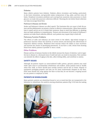 276 UNIT III: BLOOD COLLECTION PROCEDURES
Diabetes
Many elderly patients have diabetes. Diabetes affects circulation and healing, particularly
in the lower extremities, and generally makes venipuncture of leg, ankle, and foot veins off
limits. Peripheral circulation problems and scarring from numerous skin punctures to check
glucose can make skin puncture collections difﬁcult. Warming the site before blood collection
can help encourage blood ﬂow.
Parkinson’s Disease and Stroke
Stroke and Parkinson’s disease can affect speech. The frustration this can cause to both the pa-
tient and the phlebotomist can present a barrier to effective communication. Allow these patients
time to speak and do not try to ﬁnish their sentences. Keep in mind that difﬁculty in speaking
does not imply problems in comprehension. Tremors and movement of the hands of Parkinson’s
patients can make blood collection difﬁcult; such patients may require help to hold still.
Pulmonary Function Problems
The effects of colds and inﬂuenza are more severe in the elderly. Age-related changes in
pulmonary function reduce the elasticity of airway tissues and decrease the effectiveness of
respiratory defense systems. Weakened chest muscles reduce the ability to clear secretions
and increase the chance of developing pneumonia. If you have a cold, refrain from drawing
blood from elderly patients if possible or wear a mask.
Other Problems
Disease and loss of immune function in the elderly increase the chance of infection. Lack of appe-
tite due to disease or a decreased sense of smell and taste can result in emaciation. Poor nutrition
can intensify the effects of aging on the skin, affect clotting ability, and contribute to anemia.
SAFETY ISSUES
Although all patients require an unencumbered trafﬁc pattern, geriatric patients may need
wider open areas to accommodate wheelchairs and walkers. Some patients tend to shufﬂe
when they walk, so ﬂoors should have nonslip surfaces and be free of clutter. Dispose of
equipment packaging properly and look out for items inadvertently dropped on the ﬂoor.
Floor mats should stay snug against the ﬂoor so that they do not become a tripping hazard
for any patient or employee as well.
PATIENTS IN WHEELCHAIRS
Many geriatric patients are wheelchair-bound or are so weak that they are transported to the
laboratory in wheelchairs. Be careful in moving wheelchair patients (Fig. 8-18) from the waiting
Figure 8-18 An elderly patient in a wheelchair.
 