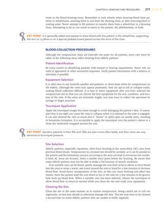 CHAPTER 8: VENIPUNCTURE PROCEDURES 277
room to the blood-drawing room. Remember to lock wheels when drawing blood from pa-
tients in wheelchairs, assisting them to and from the drawing chair, or after returning them to
waiting areas. Never attempt to lift patients to transfer them from a wheelchair to a drawing
chair. Attempting to do so can result in injury to the patient, the phlebotomist, or both.
KEY POINT It is generally safest and easiest to draw blood with the patient in the wheelchair, supporting
the arm on a pillow or on a special padded board placed across the arms of the chair.
BLOOD-COLLECTION PROCEDURES
Although the venipuncture steps are basically the same for all patients, extra care must be
taken in the following areas when drawing from elderly patients.
Patient Identiﬁcation
Be extra careful in identifying patients with mental or hearing impairments. Never rely on
nods of agreement or other nonverbal responses. Verify patient information with a relative or
attendant if possible.
Equipment Selection
It is often best to use butterﬂy needles and pediatric or short-draw tubes for venipuncture on
the elderly. Although the veins may appear prominent, they are apt to roll or collapse easily,
making blood collection difﬁcult. It is best to select equipment after you have selected the
venipuncture site so that you can choose the best equipment for the size, condition, and loca-
tion of the vein. If the veins are extremely fragile, you may have to collect the specimen by
syringe or ﬁnger puncture.
Tourniquet Application
Apply the tourniquet snugly but loose enough to avoid damaging the patient’s skin. A tourni-
quet that is too tight can cause the vein to collapse when it is released or the tube is engaged.
It can also distend the vein so much that it “blows” or splits open on needle entry, resulting
in hematoma formation. It is acceptable to apply the tourniquet over the patient’s sleeve or a
clean dry washcloth wrapped around the arm.
KEY POINT Geriatric patients in their 90s and 100s are seen more often lately, and their veins are very
sensitive to tourniquet pressure.
Site Selection
Elderly patients, especially inpatients, often have bruising in the antecubital (AC) area from
previous blood draws. Venipuncture in a bruised site should be avoided, as it can be painful to
the patient and the hemostatic process occurring in the area can lead to erroneous test results.
If both AC areas are bruised, select a needle entry point below the bruising. Be aware that
some elderly patients may not be able to make a ﬁst because of muscle weakness.
If no suitable vein can be found, gently massage the arm from wrist to elbow to force blood
into the area or wrap a warm, wet towel around the arm or hand for a few minutes to increase
blood ﬂow. Avoid heavy manipulation of the arm, as this can cause bruising and affect test
results. Have the patient hold the arm down at his or her side for a few minutes to let gravity
help back up blood ﬂow. When a suitable vein has been selected, release the tourniquet to
allow blood ﬂow to return to normal while you clean the site and ready your equipment.
Cleaning the Site
Clean the site in the same manner as in routine venipuncture, being careful not to rub too
vigorously, as that may abrade or otherwise damage the skin. The site may have to be cleaned
a second time on some elderly patients who are unable to bathe regularly.
 