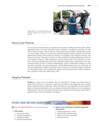 CHAPTER 8: VENIPUNCTURE PROCEDURES 279
Home Care Patients
Care for the sick at home plays an important role in today’s healthcare delivery system. Many
individuals who in the past would have been conﬁned to a healthcare institution are now
able to remain at home, where numerous studies show they are happier and get better sooner
or survive longer. Home care services are provided through numerous agencies and include
professional nursing; home health aid; physical, occupational, and respiratory therapy; and
laboratory services. Laboratory services are often provided by mobile phlebotomists who go
to the patient’s home to collect specimens and then deliver them to the laboratory for test-
ing. A home care phlebotomist must have exceptional phlebotomy, interpersonal, and orga-
nizational skills; be able to function independently; and be comfortable working in varied
situations and under unusual circumstances. Mobile phlebotomists must carry with them all
necessary phlebotomy supplies including sharps containers and biohazard bags for disposal
of contaminated items and containers for properly protecting specimens during transporta-
tion, typically in their own vehicles (Fig. 8-20).
Hospice Patients
Hospice is a type of care for patients who are terminally ill. Hospice care allows them to
spend their last days in a peaceful, supportive atmosphere that emphasizes pain manage-
ment to help keep them comfortable. Some individuals are uncomfortable with the subject of
death or being around patients who are dying and react with indifference out of ignorance.
Phlebotomists who deal with hospice patients must understand the situation and be able to
approach them with care, kindness, and respect.
Figure 8-20 A traveling phlebotomist
getting supplies from the back of his
vehicle.
See the EXAM REVIEW for more study questions.
1. NPO means:
a. new patient orders.
b. needed postoperative.
c. nothing by mouth.
d. nutrition postoperative.
2. Which of the following is required requisition
information?
a. Ordering physician’s name
b. Patient’s ﬁrst and last names
c. Type of test to be performed
d. All of the above
STUDY AND REVIEW QUESTIONS
 