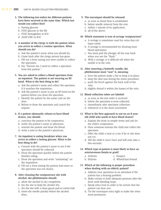 280 UNIT III: BLOOD COLLECTION PROCEDURES
3. The following test orders for different patients
have been received at the same time. Which test
would you collect ﬁrst?
a. Fasting glucose
b. STAT glucose in the ER
c. STAT hemoglobin in ICU
d. ASAP CBC in ICU
4. A member of the clergy is with the patient when
you arrive to collect a routine specimen. What
should you do?
a. Ask the patient’s nurse what you should do.
b. Come back after the clergy person has gone.
c. Fill out a form saying you were unable to collect
the specimen.
d. Say “Excuse me, I need to collect a specimen
from this patient.”
5. You are asked to collect a blood specimen from
an inpatient. The patient is not wearing an ID
band. What is the best thing to do?
a. Ask the patient’s name and collect the specimen
if it matches the requisition.
b. Ask the patient’s nurse to put an ID band on the
patient before you draw the specimen.
c. Identify the patient by the name card on the
door.
d. Refuse to draw the specimen and cancel the
request.
6. If a patient adamantly refuses to have blood
drawn, you should:
a. convince the patient to be cooperative.
b. notify the patient’s nurse or physician.
c. restrain the patient and draw the blood.
d. write a note to the patient’s physician.
7. An inpatient is eating breakfast when you
arrive to collect a fasting glucose. What is the
best thing to do?
a. Consult with the patient’s nurse to see if the
specimen should be collected.
b. Draw the specimen quickly before the patient
ﬁnishes eating.
c. Draw the specimen and write “nonfasting” on
the requisition.
d. Fill out a form stating the patient had eaten so
the specimen was not drawn.
8. After cleaning the venipuncture site with
alcohol, the phlebotomist should:
a. allow the alcohol to dry completely.
b. fan the site to help the alcohol dry.
c. dry the site with a clean gauze pad or cotton ball.
d. insert the needle quickly before the alcohol
dries.
9. The tourniquet should be released:
a. as soon as blood ﬂow is established.
b. before needle removal from the arm.
c. within 1 minute of its application.
d. all of the above.
10. Which statement is true of syringe venipuncture?
a. A syringe is sometimes used for veins that col-
lapse easily.
b. A syringe is recommended for drawing most
blood specimens.
c. You must pull the plunger all the way back
when you see the “ﬂash.”
d. With a syringe, it is difﬁcult tell when the
needle is in the vein.
11. After inserting a butterﬂy needle, the
phlebotomist must “seat” it, meaning:
a. have the patient make a ﬁst to keep it in place.
b. keep the skin taut during the entire procedure.
c. push the bevel against the back wall of the
vein.
d. slightly thread it within the lumen of the vein.
12. Blood collection tubes are labeled:
a. as soon as the test order is received.
b. before the specimen is even collected.
c. immediately after specimen collection.
d. whenever it is the most convenient.
13. What is the best approach to use on an 8-year-
old child who needs to have blood drawn?
a. Explain the draw in simple terms and ask for
the child’s cooperation.
b. Have someone restrain the child and collect the
specimen.
c. Offer the child a treat or a toy if he or she does
not cry.
d. Tell the child it won’t hurt and will only take a
few seconds.
14. Which type of patient is most likely to have an
arteriovenous ﬁstula or graft?
a. Arthritic c. Hospice
b. Dialysis d. Wheelchair-bound
15. Which of the following is proper procedure
when dealing with an elderly patient?
a. Address your questions to an attendant if the
patient has a hearing problem.
b. Make certain to hold adequate pressure after the
draw until bleeding stops.
c. Speak extra loud in order to be certain that the
patient can hear you.
d. Tie the tourniquet extra tight to make the veins
more prominent.
 