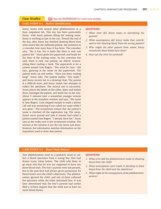 CHAPTER 8: VENIPUNCTURE PROCEDURES 281
Case Studies
CASE STUDY 8-1 Patient Identiﬁcation
See the WORKBOOK for more case studies.
QUESTIONS
1. What error did Jenny make in identifying the
patient?
2. What assumptions did Jenny make that contrib-
uted to her drawing blood from the wrong patient?
3. Who might the other patient from whom Jenny
mistakenly drew blood have been?
4. How can the error be corrected?
Jenny works with several other phlebotomists in a
busy outpatient lab. This day has been particularly
hectic, with many patients ﬁlling the waiting room.
Jenny is working as fast as she can. Toward the end of
the day, after Jenny has ﬁnished drawing blood from
what seems like the millionth patient, she mentions to
a coworker how extra busy it has been. The coworker
says, “Yes it has, but it looks like there is only one
patient left.” Jenny grabs the paperwork and heads for
the door of the waiting room. As her coworker has
said, there is only one patient, an elderly woman,
sitting there reading a book. The paperwork is for a
patient named Jane Rogers. “You must be Jane,” she
says, glancing at the name on the paperwork. The
patient looks up and smiles. “Have you been waiting
long?” Jenny asks. The patient replies, “Not really,”
and Jenny escorts her to a drawing chair. The patient
is a difﬁcult draw, and Jenny makes two attempts to
collect the specimen. The second one is successful.
Jenny places the labels on the tubes, dates and initials
them, bandages the patient, and sends her on her way.
About 5 minutes later a somewhat younger woman
appears at the reception window and says, “My name
is Jane Rogers. I just stepped outside to make a phone
call and was wondering if you called my name while I
was gone.” The receptionist notices that the patient’s
name is checked off the registration log. The recep-
tionist turns around and asks if anyone had called a
patient named Jane Rogers. “I already drew her,” Jenny
says as she walks over to the receptionist window. The
woman at the window is not the one Jenny just drew;
however, her information matches information on the
requisition used to draw that patient.
CASE STUDY 8-2 Blood Draw Refusal
QUESTIONS
1. What error did the phlebotomists make in drawing
blood from the child?
2. What assumptions were made in deciding to draw
blood from the child over his objections?
3. What might be the consequences of the phlebotomists’
actions?
Two phlebotomists went to a pediatric ward to col-
lect a blood specimen from a young boy they had
drawn many times before. The child told them to
go away and that he was not supposed to have any
more blood tests. The boy’s parents were not present,
but in the past they had always given permission for
blood draws over the child’s objections. The phlebot-
omists ignored the child, and one of them collected
the specimen while the other restrained him. It was
later determined that the boy’s parents had earlier
ﬁled a written request that the child was to have no
more blood drawn.
 