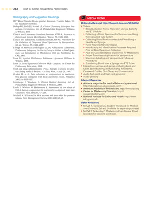 282 UNIT III: BLOOD COLLECTION PROCEDURES
MEDIA MENU
Online Ancillaries (at http://thepoint.lww.com/McCall5e)
• Videos:
• Blood Collection from a Hand Vein Using a Butterﬂy
and ETS Holder
• Collecting a Blood Specimen by Venipuncture Using
the Evacuated Tube System
• Collecting Blood from an Antecubital Vein Using a
Needle and Syringe
• Hand Washing/Hand Antisepsis
• Introductory and Identiﬁcation Processes Required
Prior to Blood Specimen Collection
• Poor and Good Workplace Ergonomics for Phlebotomy
• Proper Tourniquet Application for Venipuncture
• Specimen Labeling and Venipuncture Follow-up
Procedures
• Transferring Blood from a Syringe into ETS Tubes
• Interactive exercises and games, including Look and
Label, Word Building, Body Building, Roboterms,
Crossword Puzzles, Quiz Show, and Concentration
• Audio ﬂash cards and ﬂash card generator
• Audio glossary
Internet Resources
• Advance magazine for medical laboratory personnel:
http://laboratorian.advanceweb.com/
• American Academy of Pediatricians: http://www.aap.org
• Center for Phlebotomy Education: http://
www.phlebotomy.com
• National Institute for Safety and Health: http://www.
cdc.gov/niosh
Other Resources
• McCall R, Tankersley C. Student Workbook for Phlebot-
omy Essentials, 5th ed. (available for separate purchase)
• McCall R, Tankersley C. Phlebotomy Exam Review, 4th ed.
(available for separate purchase)
Bibliography and Suggested Readings
BD™ Blood Transfer Device product literature. Franklin Lakes, NJ:
BD Vacutainer Systems.
Bishop ML, Fody EP, Schoeff LE. Clinical Chemistry: Principles, Pro-
cedures, Correlations, 6th ed. Philadelphia: Lippincott Williams
 Wilkins, 2010.
Clinical and Laboratory Standards Institute, GP33-A. Accuracy in
Patient and Sample Identiﬁcation. Wayne, PA: CLSI, 2010.
Clinical and Laboratory Standards Institute, H3–A6. Procedures for
the Collection of Diagnostic Blood Specimens by Venipuncture,
6th ed. Wayne, PA: CLSI, 2007.
College of American Pathologists (CAP) Publications Committee,
Phlebotomy Subgroup. So You’re Going to Collect a Blood Speci-
men: An Introduction to Phlebotomy, 11th ed. Northﬁeld, IL:
CAP, 2005.
Ernst DJ. Applied Phlebotomy. Baltimore: Lippincott Williams 
Wilkins, 2005.
Ernst DJ. Blood Specimen Collection FAQs. Corydon, IN: Center for
Phlebotomy Education, 2008.
Food and Drug Administration (FDA). Allergic reactions to latex-
containing medical devices. FDA Med Alert, March 29, 1991.
Graden M, et al. Pain reduction at venipuncture in newborns:
Oral glucose compared with local anesthetic cream. Pediatrics
2002;110:1053–1057.
Kronberger J, Woodson, D. Clinical Medical Assisting, 3rd ed.
Philadelphia: Lippincott Williams  Wilkins, 2008.
Lindh V, Wiklund U, Hakanssom S. Assessment of the effect of
EMLA during venipuncture in newborn by analysis of heart rate
variability. Pain 2000;86:247–254.
Mitchell A, Waltman PA. Oral sucrose and pain relief for preterm
infants. Pain Management Nursing 2003;4(2):62–69.
 