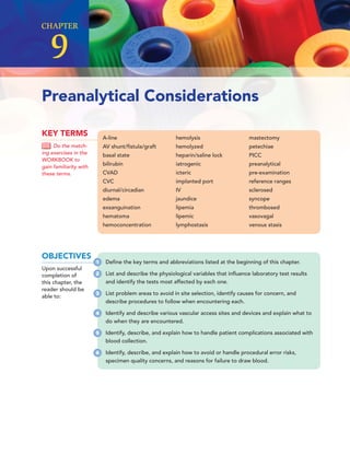 CHAPTER
9
A-line
AV shunt/ﬁstula/graft
basal state
bilirubin
CVAD
CVC
diurnal/circadian
edema
exsanguination
hematoma
hemoconcentration
hemolysis
hemolyzed
heparin/saline lock
iatrogenic
icteric
implanted port
IV
jaundice
lipemia
lipemic
lymphostasis
mastectomy
petechiae
PICC
preanalytical
pre-examination
reference ranges
sclerosed
syncope
thrombosed
vasovagal
venous stasis
KEY TERMS
Do the match-
ing exercises in the
WORKBOOK to
gain familiarity with
these terms.
Preanalytical Considerations
OBJECTIVES
Upon successful
completion of
this chapter, the
reader should be
able to:
1 Deﬁne the key terms and abbreviations listed at the beginning of this chapter.
2 List and describe the physiological variables that inﬂuence laboratory test results
and identify the tests most affected by each one.
3 List problem areas to avoid in site selection, identify causes for concern, and
describe procedures to follow when encountering each.
4 Identify and describe various vascular access sites and devices and explain what to
do when they are encountered.
5 Identify, describe, and explain how to handle patient complications associated with
blood collection.
6 Identify, describe, and explain how to avoid or handle procedural error risks,
specimen quality concerns, and reasons for failure to draw blood.
 