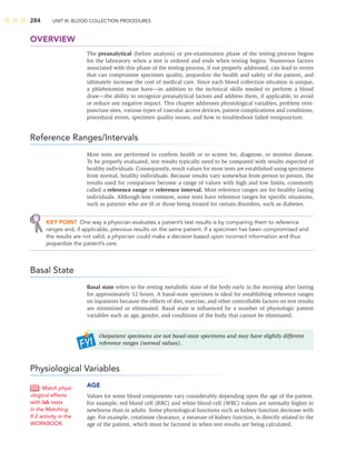 284 UNIT III: BLOOD COLLECTION PROCEDURES
OVERVIEW
The preanalytical (before analysis) or pre-examination phase of the testing process begins
for the laboratory when a test is ordered and ends when testing begins. Numerous factors
associated with this phase of the testing process, if not properly addressed, can lead to errors
that can compromise specimen quality, jeopardize the health and safety of the patient, and
ultimately increase the cost of medical care. Since each blood collection situation is unique,
a phlebotomist must have—in addition to the technical skills needed to perform a blood
draw—the ability to recognize preanalytical factors and address them, if applicable, to avoid
or reduce any negative impact. This chapter addresses physiological variables, problem veni-
puncture sites, various types of vascular access devices, patient complications and conditions,
procedural errors, specimen quality issues, and how to troubleshoot failed venipuncture.
Reference Ranges/Intervals
Most tests are performed to conﬁrm health or to screen for, diagnose, or monitor disease.
To be properly evaluated, test results typically need to be compared with results expected of
healthy individuals. Consequently, result values for most tests are established using specimens
from normal, healthy individuals. Because results vary somewhat from person to person, the
results used for comparison become a range of values with high and low limits, commonly
called a reference range or reference interval. Most reference ranges are for healthy fasting
individuals. Although less common, some tests have reference ranges for speciﬁc situations,
such as patients who are ill or those being treated for certain disorders, such as diabetes.
KEY POINT One way a physician evaluates a patient’s test results is by comparing them to reference
ranges and, if applicable, previous results on the same patient. If a specimen has been compromised and
the results are not valid, a physician could make a decision based upon incorrect information and thus
jeopardize the patient’s care.
Basal State
Basal state refers to the resting metabolic state of the body early in the morning after fasting
for approximately 12 hours. A basal-state specimen is ideal for establishing reference ranges
on inpatients because the effects of diet, exercise, and other controllable factors on test results
are minimized or eliminated. Basal state is inﬂuenced by a number of physiologic patient
variables such as age, gender, and conditions of the body that cannot be eliminated.
Outpatient specimens are not basal-state specimens and may have slightly different
reference ranges (normal values).
Physiological Variables
AGE
Values for some blood components vary considerably depending upon the age of the patient.
For example, red blood cell (RBC) and white blood cell (WBC) values are normally higher in
newborns than in adults. Some physiological functions such as kidney function decrease with
age. For example, creatinine clearance, a measure of kidney function, is directly related to the
age of the patient, which must be factored in when test results are being calculated.
Match physi-
ological effects
with lab tests
in the Matching
9-2 activity in the
WORKBOOK.
 
