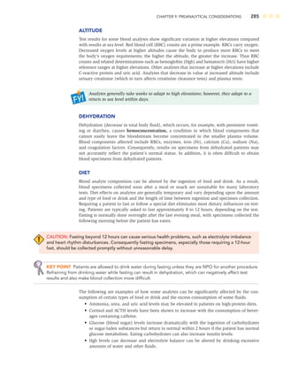 CHAPTER 9: PREANALYTICAL CONSIDERATIONS 285
ALTITUDE
Test results for some blood analytes show signiﬁcant variation at higher elevations compared
with results at sea level. Red blood cell (RBC) counts are a prime example. RBCs carry oxygen.
Decreased oxygen levels at higher altitudes cause the body to produce more RBCs to meet
the body’s oxygen requirements; the higher the altitude, the greater the increase. Thus RBC
counts and related determinations such as hemoglobin (Hgb) and hematocrit (Hct) have higher
reference ranges at higher elevations. Other analytes that increase at higher elevations include
C-reactive protein and uric acid. Analytes that decrease in value at increased altitude include
urinary creatinine (which in turn affects creatinine clearance tests) and plasma renin.
Analytes generally take weeks to adapt to high elevations; however, they adapt to a
return to sea level within days.
DEHYDRATION
Dehydration (decrease in total body ﬂuid), which occurs, for example, with persistent vomit-
ing or diarrhea, causes hemoconcentration, a condition in which blood components that
cannot easily leave the bloodstream become concentrated in the smaller plasma volume.
Blood components affected include RBCs, enzymes, iron (Fe), calcium (Ca), sodium (Na),
and coagulation factors. Consequently, results on specimens from dehydrated patients may
not accurately reﬂect the patient’s normal status. In addition, it is often difﬁcult to obtain
blood specimens from dehydrated patients.
DIET
Blood analyte composition can be altered by the ingestion of food and drink. As a result,
blood specimens collected soon after a meal or snack are unsuitable for many laboratory
tests. Diet effects on analytes are generally temporary and vary depending upon the amount
and type of food or drink and the length of time between ingestion and specimen collection.
Requiring a patient to fast or follow a special diet eliminates most dietary inﬂuences on test-
ing. Patients are typically asked to fast approximately 8 to 12 hours, depending on the test.
Fasting is normally done overnight after the last evening meal, with specimens collected the
following morning before the patient has eaten.
CAUTION: Fasting beyond 12 hours can cause serious health problems, such as electrolyte imbalance
and heart rhythm disturbances. Consequently fasting specimens, especially those requiring a 12-hour
fast, should be collected promptly without unreasonable delay.
KEY POINT Patients are allowed to drink water during fasting unless they are NPO for another procedure.
Refraining from drinking water while fasting can result in dehydration, which can negatively affect test
results and also make blood collection more difﬁcult.
The following are examples of how some analytes can be signiﬁcantly affected by the con-
sumption of certain types of food or drink and the excess consumption of some ﬂuids.
• Ammonia, urea, and uric acid levels may be elevated in patients on high-protein diets.
• Cortisol and ACTH levels have been shown to increase with the consumption of bever-
ages containing caffeine.
• Glucose (blood sugar) levels increase dramatically with the ingestion of carbohydrates
or sugar-laden substances but return to normal within 2 hours if the patient has normal
glucose metabolism. Eating carbohydrates can also increase insulin levels.
• Hgb levels can decrease and electrolyte balance can be altered by drinking excessive
amounts of water and other ﬂuids.
 