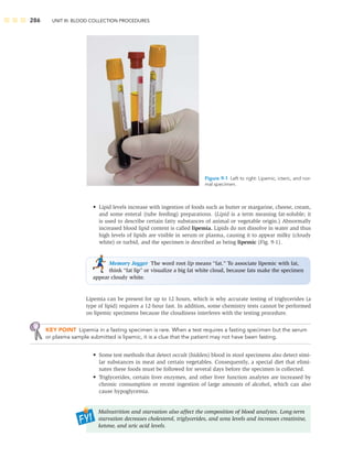 286 UNIT III: BLOOD COLLECTION PROCEDURES
• Lipid levels increase with ingestion of foods such as butter or margarine, cheese, cream,
and some enteral (tube feeding) preparations. (Lipid is a term meaning fat-soluble; it
is used to describe certain fatty substances of animal or vegetable origin.) Abnormally
increased blood lipid content is called lipemia. Lipids do not dissolve in water and thus
high levels of lipids are visible in serum or plasma, causing it to appear milky (cloudy
white) or turbid, and the specimen is described as being lipemic (Fig. 9-1).
Memory Jogger The word root lip means “fat.” To associate lipemic with fat,
think “fat lip” or visualize a big fat white cloud, because fats make the specimen
appear cloudy white.
Lipemia can be present for up to 12 hours, which is why accurate testing of triglycerides (a
type of lipid) requires a 12-hour fast. In addition, some chemistry tests cannot be performed
on lipemic specimens because the cloudiness interferes with the testing procedure.
KEY POINT Lipemia in a fasting specimen is rare. When a test requires a fasting specimen but the serum
or plasma sample submitted is lipemic, it is a clue that the patient may not have been fasting.
• Some test methods that detect occult (hidden) blood in stool specimens also detect simi-
lar substances in meat and certain vegetables. Consequently, a special diet that elimi-
nates these foods must be followed for several days before the specimen is collected.
• Triglycerides, certain liver enzymes, and other liver function analytes are increased by
chronic consumption or recent ingestion of large amounts of alcohol, which can also
cause hypoglycemia.
Malnutrition and starvation also affect the composition of blood analytes. Long-term
starvation decreases cholesterol, triglycerides, and urea levels and increases creatinine,
ketone, and uric acid levels.
Figure 9-1 Left to right: Lipemic, icteric, and nor-
mal specimen.
 