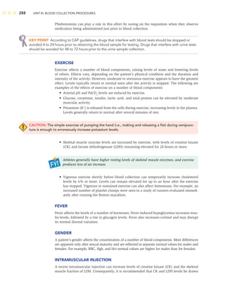 288 UNIT III: BLOOD COLLECTION PROCEDURES
Phlebotomists can play a role in this effort by noting on the requisition when they observe
medication being administered just prior to blood collection.
KEY POINT According to CAP guidelines, drugs that interfere with blood tests should be stopped or
avoided 4 to 24 hours prior to obtaining the blood sample for testing. Drugs that interfere with urine tests
should be avoided for 48 to 72 hours prior to the urine sample collection.
EXERCISE
Exercise affects a number of blood components, raising levels of some and lowering levels
of others. Effects vary, depending on the patient’s physical condition and the duration and
intensity of the activity. However, moderate to strenuous exercise appears to have the greatest
effect. Levels typically return to normal soon after the activity is stopped. The following are
examples of the effects of exercise on a number of blood components:
• Arterial pH and PaCO2
levels are reduced by exercise.
• Glucose, creatinine, insulin, lactic acid, and total protein can be elevated by moderate
muscular activity.
• Potassium (K+
) is released from the cells during exercise, increasing levels in the plasma.
Levels generally return to normal after several minutes of rest.
CAUTION: The simple exercise of pumping the hand (i.e., making and releasing a ﬁst) during venipunc-
ture is enough to erroneously increase potassium levels.
• Skeletal muscle enzyme levels are increased by exercise, with levels of creatine kinase
(CK) and lactate dehydrogenase (LDH) remaining elevated for 24 hours or more.
Athletes generally have higher resting levels of skeletal muscle enzymes, and exercise
produces less of an increase.
• Vigorous exercise shortly before blood collection can temporarily increase cholesterol
levels by 6% or more. Levels can remain elevated for up to an hour after the exercise
has stopped. Vigorous or sustained exercise can also affect hemostasis. For example, an
increased number of platelet clumps were seen in a study of runners evaluated immedi-
ately after running the Boston marathon.
FEVER
Fever affects the levels of a number of hormones. Fever-induced hypoglycemia increases insu-
lin levels, followed by a rise in glucagon levels. Fever also increases cortisol and may disrupt
its normal diurnal variation.
GENDER
A patient’s gender affects the concentration of a number of blood components. Most differences
are apparent only after sexual maturity and are reﬂected in separate normal values for males and
females. For example, RBC, Hgb, and Hct normal values are higher for males than for females.
INTRAMUSCULAR INJECTION
A recent intramuscular injection can increase levels of creatine kinase (CK) and the skeletal
muscle fraction of LDH. Consequently, it is recommended that CK and LDH levels be drawn
 