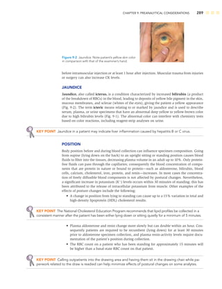 CHAPTER 9: PREANALYTICAL CONSIDERATIONS 289
before intramuscular injection or at least 1 hour after injection. Muscular trauma from injuries
or surgery can also increase CK levels.
JAUNDICE
Jaundice, also called icterus, is a condition characterized by increased bilirubin (a product
of the breakdown of RBCs) in the blood, leading to deposits of yellow bile pigment in the skin,
mucous membranes, and sclerae (whites of the eyes), giving the patient a yellow appearance
(Fig. 9-2). The term icteric means relating to or marked by jaundice and is used to describe
serum, plasma, or urine specimens that have an abnormal deep yellow to yellow-brown color
due to high bilirubin levels (Fig. 9-1). The abnormal color can interfere with chemistry tests
based on color reactions, including reagent-strip analyses on urine.
KEY POINT Jaundice in a patient may indicate liver inﬂammation caused by hepatitis B or C virus.
POSITION
Body position before and during blood collection can inﬂuence specimen composition. Going
from supine (lying down on the back) to an upright sitting or standing position causes blood
ﬂuids to ﬁlter into the tissues, decreasing plasma volume in an adult up to 10%. Only protein-
free ﬂuids can pass through the capillaries; consequently the blood concentration of compo-
nents that are protein in nature or bound to protein—such as aldosterone, bilirubin, blood
cells, calcium, cholesterol, iron, protein, and renin—increases. In most cases the concentra-
tion of freely diffusible blood components is not affected by postural changes. Nevertheless,
a signiﬁcant increase in potassium (K
) levels occurs within 30 minutes of standing; this has
been attributed to the release of intracellular potassium from muscle. Other examples of the
effects of posture changes include the following:
• A change in position from lying to standing can cause up to a 15% variation in total and
high-density lipoprotein (HDL) cholesterol results.
KEY POINT The National Cholesterol Education Program recommends that lipid proﬁles be collected in a
consistent manner after the patient has been either lying down or sitting quietly for a minimum of 5 minutes.
• Plasma aldosterone and renin change more slowly but can double within an hour. Con-
sequently patients are required to be recumbent (lying down) for at least 30 minutes
prior to aldosterone specimen collection, and plasma renin-activity levels require docu-
mentation of the patient’s position during collection.
• The RBC count on a patient who has been standing for approximately 15 minutes will
be higher than a basal-state RBC count on that patient.
KEY POINT Calling outpatients into the drawing area and having them sit in the drawing chair while pa-
perwork related to the draw is readied can help minimize effects of postural changes on some analytes.
Figure 9-2 Jaundice. Note patient’s yellow skin color
in comparison with that of the examiner’s hand.
 