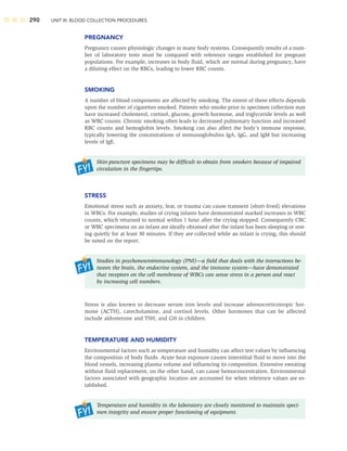 290 UNIT III: BLOOD COLLECTION PROCEDURES
PREGNANCY
Pregnancy causes physiologic changes in many body systems. Consequently results of a num-
ber of laboratory tests must be compared with reference ranges established for pregnant
populations. For example, increases in body ﬂuid, which are normal during pregnancy, have
a diluting effect on the RBCs, leading to lower RBC counts.
SMOKING
A number of blood components are affected by smoking. The extent of these effects depends
upon the number of cigarettes smoked. Patients who smoke prior to specimen collection may
have increased cholesterol, cortisol, glucose, growth hormone, and triglyceride levels as well
as WBC counts. Chronic smoking often leads to decreased pulmonary function and increased
RBC counts and hemoglobin levels. Smoking can also affect the body’s immune response,
typically lowering the concentrations of immunoglobulins IgA, IgG, and IgM but increasing
levels of IgE.
Skin-puncture specimens may be difﬁcult to obtain from smokers because of impaired
circulation in the ﬁngertips.
STRESS
Emotional stress such as anxiety, fear, or trauma can cause transient (short-lived) elevations
in WBCs. For example, studies of crying infants have demonstrated marked increases in WBC
counts, which returned to normal within 1 hour after the crying stopped. Consequently CBC
or WBC specimens on an infant are ideally obtained after the infant has been sleeping or rest-
ing quietly for at least 30 minutes. If they are collected while an infant is crying, this should
be noted on the report.
Studies in psychoneuroimmunology (PNI)—a ﬁeld that deals with the interactions be-
tween the brain, the endocrine system, and the immune system—have demonstrated
that receptors on the cell membrane of WBCs can sense stress in a person and react
by increasing cell numbers.
Stress is also known to decrease serum iron levels and increase adrenocorticotropic hor-
mone (ACTH), catecholamine, and cortisol levels. Other hormones that can be affected
include aldosterone and TSH, and GH in children.
TEMPERATURE AND HUMIDITY
Environmental factors such as temperature and humidity can affect test values by inﬂuencing
the composition of body ﬂuids. Acute heat exposure causes interstitial ﬂuid to move into the
blood vessels, increasing plasma volume and inﬂuencing its composition. Extensive sweating
without ﬂuid replacement, on the other hand, can cause hemoconcentration. Environmental
factors associated with geographic location are accounted for when reference values are es-
tablished.
Temperature and humidity in the laboratory are closely monitored to maintain speci-
men integrity and ensure proper functioning of equipment.
 