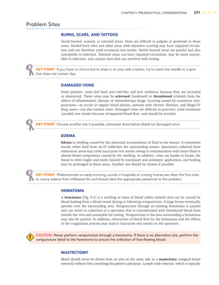 CHAPTER 9: PREANALYTICAL CONSIDERATIONS 291
Problem Sites
BURNS, SCARS, AND TATTOOS
Avoid burned, scarred, or tattooed areas. Veins are difﬁcult to palpate or penetrate in these
areas. Healed burn sites and other areas with extensive scarring may have impaired circula-
tion and can therefore yield erroneous test results. Newly burned areas are painful and also
susceptible to infection. Tattooed areas can have impaired circulation, may be more suscep-
tible to infection, and contain dyes that can interfere with testing.
KEY POINT If you have no choice but to draw in an area with a tattoo, try to insert the needle in a spot
that does not contain dye.
DAMAGED VEINS
Some patients’ veins feel hard and cord-like and lack resiliency because they are occluded
or obstructed. These veins may be sclerosed (hardened) or thrombosed (clotted) from the
effects of inﬂammation, disease, or chemotherapy drugs. Scarring caused by numerous veni-
punctures—as occurs in regular blood donors, persons with chronic illnesses, and illegal IV
drug users—can also harden veins. Damaged veins are difﬁcult to puncture, yield erroneous
(invalid) test results because of impaired blood ﬂow, and should be avoided.
KEY POINT Choose another site if possible; otherwise draw below (distal to) damaged veins.
EDEMA
Edema is swelling caused by the abnormal accumulation of ﬂuid in the tissues. It sometimes
results when ﬂuid from an IV inﬁltrates the surrounding tissues. Specimens collected from
edematous areas may yield inaccurate test results owing to contamination with tissue ﬂuid or
altered blood composition caused by the swelling. In addition, veins are harder to locate, the
tissue is often fragile and easily injured by tourniquet and antiseptic application, and healing
may be prolonged in these areas. Another site should be chosen if possible.
KEY POINT Phlebotomists on early-morning rounds in hospitals or nursing homes are often the ﬁrst ones
to notice edema from inﬁltrated IVs and should alert the appropriate personnel to the problem.
HEMATOMA
A hematoma (Fig. 9-3) is a swelling or mass of blood (often clotted) that can be caused by
blood leaking from a blood vessel during or following venipuncture. A large bruise eventually
spreads over the surrounding area. Venipuncture through an existing hematoma is painful
and can result in collection of a specimen that is contaminated with hemolyzed blood from
outside the vein and unsuitable for testing. Venipuncture in the area surrounding a hematoma
may also be painful. In addition, obstruction of blood ﬂow by the hematoma and the effects
of the coagulation process may lead to inaccurate test results on the specimen.
CAUTION: Never perform venipuncture through a hematoma. If there is no alternative site, perform the
venipuncture distal to the hematoma to ensure the collection of free-ﬂowing blood.
MASTECTOMY
Blood should never be drawn from an arm on the same side as a mastectomy (surgical breast
removal) without ﬁrst consulting the patient’s physician. Lymph node removal, which is typically
 