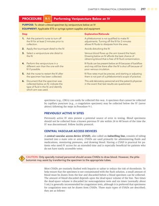 CHAPTER 9: PREANALYTICAL CONSIDERATIONS 297
specimens (e.g., CBCs) can easily be collected this way. A specimen that cannot be collected
by capillary puncture (e.g., a coagulation specimen) may be collected below the IV (never
above) following the steps in Procedure 9-1.
PREVIOUSLY ACTIVE IV SITES
Previously active IV sites present a potential source of error in testing. Blood specimens
should not be collected from a known previous IV site within 24 to 48 hours of the time the
IV was discontinued. Follow facility protocol.
CENTRAL VASCULAR ACCESS DEVICES
A central vascular access device (CVAD), also called an indwelling line, consists of tubing
inserted into a main vein or artery. CVADs are used primarily for administering ﬂuids and
medications, monitoring pressures, and drawing blood. Having a CVAD is practical for pa-
tients who need IV access for an extended time and is especially beneﬁcial for patients who
do not have easily accessible veins.
CAUTION: Only specially trained personnel should access CVADs to draw blood. However, the phle-
botomist may assist by transferring the specimen to the appropriate tubes.
Most CVADs are routinely ﬂushed with heparin or saline to reduce the risk of thrombosis. To
help ensure that the specimen is not contaminated with the ﬂush solution, a small amount of
blood must be drawn from the line and discarded before a blood specimen can be collected.
The amount of blood discarded depends upon the dead-space volume of the line. Two times
the dead-space volume is discarded for noncoagulation tests and six times (normally about
5 mL) is generally recommended for coagulation tests, although it is preferred that specimens
for coagulation tests not be drawn from CVADs. Three main types of CVADs are described;
they are as follows:
PROCEDURE 9-1 Performing Venipuncture Below an IV
PURPOSE: To obtain a blood specimen by venipuncture below an IV
EQUIPMENT: Applicable ETS or syringe system supplies and equipment
Step Explanation/Rationale
1. Ask the patient’s nurse to turn off A phlebotomist is not qualiﬁed to make IV
the IV for at least 2 minutes prior to adjustments. Turning off the IV for 2 minutes
collection. allows IV ﬂuids to dissipate from the area.
2. Apply the tourniquet distal to the IV. Avoids disturbing the IV.
3. Select a venipuncture site distal to Venous blood ﬂows up the arm toward the heart.
the IV. Drawing below an IV affords the best chance of
obtaining blood that is free of IV ﬂuid contamination.
4. Perform the venipuncture in a IV ﬂuids can be present below an IV because of backﬂow
different vein than the one with the and may still be there after the IV is shut off because of
IV if possible. poor venous circulation.
5. Ask the nurse to restart the IV after IV ﬂow rates must be precise, and starting or adjusting
the specimen has been collected. them is not part of a phlebotomist’s scope of practice.
6. Document that the specimen was This aids laboratory personnel and the patient’s physician
collected below an IV, indicate the in the event that test results are questioned.
type of ﬂuid in the IV, and identify
which arm was used.
 