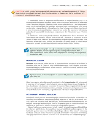 CHAPTER 9: PREANALYTICAL CONSIDERATIONS 305
CAUTION: A rapidly forming hematoma may indicate that an artery has been inadvertently hit. Discon-
tinue the draw immediately and apply direct forceful pressure to the puncture site for a minimum of 5
minutes until active bleeding ceases.
A hematoma is painful to the patient and often results in unsightly bruising (Fig. 9-3); it
can also cause compression injuries to nerves and lead to lawsuits. Continuing to draw blood
while a hematoma is forming risks injury to the patient and collection of a specimen contami-
nated with hematoma blood that has mixed with tissue ﬂuids from outside the vein. Such a
specimen has a high probability of being hemolyzed and of being rejected for testing. Even if
it is not hemolyzed, it can still produce inaccurate test results. The presence of a hematoma
makes the site unacceptable for subsequent venipunctures. (See “Hematoma” under “Problem
Sites”).
If a hematoma forms during blood collection, the phlebotomist should discontinue the
draw immediately and hold pressure over the site for a minimum of 2 minutes. A small
amount of blood under the skin is relatively harmless and generally resolves on its own. If the
hematoma is large and causes swelling and discomfort, the patient should be offered a cold
compress or ice pack to relieve pain and reduce swelling. Follow facility protocol.
Acetaminophen or ibuprofen can help to relieve discomfort from a hematoma. Ice
applied in the ﬁrst 24 hours helps manage the swelling and discomfort. After 24
hours, application of heat or warm, moist compresses can encourage the resorption of
accumulated blood.
IATROGENIC ANEMIA
Iatrogenic is an adjective used to describe an adverse condition brought on by the effects of
treatment. Blood loss as a result of blood removed for testing is called iatrogenic blood loss.
Removing blood on a regular basis or in large quantities can lead to iatrogenic anemia in some
patients, especially infants.
A primary reason for blood transfusion in neonatal ICU patients is to replace iatro-
genic blood loss.
Blood loss to a point where life cannot be sustained is called exsanguination. Life is threatened
if more than 10% of a patient’s blood volume is removed at one time or over a short period of
time. Coordination with physicians to minimize the number of draws per patient, following qual-
ity assurance procedures to minimize redraws, collecting minimum required specimen volumes,
especially from infants, and keeping a log of draws can help reduce iatrogenic blood loss.
INADVERTENT ARTERIAL PUNCTURE
Inadvertent arterial puncture is rare when proper venipuncture procedures are followed. It is
most often associated with deep or blind probing, especially in the area of the basilic vein,
which is in close proximity to the brachial artery. If an inadvertent arterial puncture goes un-
detected, leakage and accumulation of blood in the area can result in compression injury to a
nearby nerve. Such injuries are often permanent and can lead to lawsuits.
Signs of inadvertent arterial puncture include a rapidly forming hematoma and blood ﬁlling
the tube very quickly. In the absence of these clues, arterial blood can be recognized by the
fact that it spurts or pulses into the tube or by its bright red color if the patient’s pulmonary
function is normal. If arterial puncture is suspected, terminate the venipuncture immediately
and apply direct forceful pressure to the site for at least 5 minutes and until bleeding stops.
 