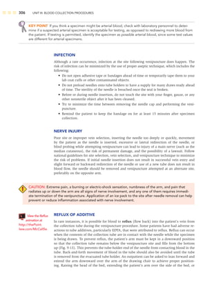 306 UNIT III: BLOOD COLLECTION PROCEDURES
KEY POINT If you think a specimen might be arterial blood, check with laboratory personnel to deter-
mine if a suspected arterial specimen is acceptable for testing, as opposed to redrawing more blood from
the patient. If testing is permitted, identify the specimen as possible arterial blood, since some test values
are different for arterial specimens.
INFECTION
Although a rare occurrence, infection at the site following venipuncture does happen. The
risk of infection can be minimized by the use of proper aseptic technique, which includes the
following:
• Do not open adhesive tape or bandages ahead of time or temporarily tape them to your
lab coat cuffs or other contaminated objects.
• Do not preload needles onto tube holders to have a supply for many draws ready ahead
of time. The sterility of the needle is breached once the seal is broken.
• Before or during needle insertion, do not touch the site with your ﬁnger, gauze, or any
other nonsterile object after it has been cleaned.
• Try to minimize the time between removing the needle cap and performing the veni-
puncture.
• Remind the patient to keep the bandage on for at least 15 minutes after specimen
collection.
NERVE INJURY
Poor site or improper vein selection, inserting the needle too deeply or quickly, movement
by the patient as the needle is inserted, excessive or lateral redirection of the needle, or
blind probing while attempting venipuncture can lead to injury of a main nerve (such as the
median cutaneous), the risk of permanent damage, and the possibility of a lawsuit. Follow
national guidelines for site selection, vein selection, and venipuncture technique to minimize
the risk of problems. If initial needle insertion does not result in successful vein entry and
slight forward or backward redirection of the needle or use of a new tube does not result in
blood ﬂow, the needle should be removed and venipuncture attempted at an alternate site,
preferably on the opposite arm.
CAUTION: Extreme pain, a burning or electric-shock sensation, numbness of the arm, and pain that
radiates up or down the arm are all signs of nerve involvement, and any one of them requires immedi-
ate termination of the venipuncture. Application of an ice pack to the site after needle removal can help
prevent or reduce inﬂammation associated with nerve involvement.
REFLUX OF ADDITIVE
In rare instances, it is possible for blood to reﬂux (ﬂow back) into the patient’s vein from
the collection tube during the venipuncture procedure. Some patients have had adverse re-
actions to tube additives, particularly EDTA, that were attributed to reﬂux. Reﬂux can occur
when the contents of the collection tube are in contact with the needle while the specimen
is being drawn. To prevent reﬂux, the patient’s arm must be kept in a downward position
so that the collection tube remains below the venipuncture site and ﬁlls from the bottom
up (Fig. 9-13). This prevents the tube-holder end of the needle from contacting blood in the
tube. Back-and-forth movement of blood in the tube should also be avoided until the tube
is removed from the evacuated tube holder. An outpatient can be asked to lean forward and
extend the arm downward over the arm of the drawing chair to achieve proper position-
ing. Raising the head of the bed, extending the patient’s arm over the side of the bed, or
View the Reﬂux
animation at
http://thePoint.
lww.com/McCall5e.
 