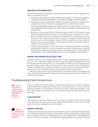 CHAPTER 9: PREANALYTICAL CONSIDERATIONS 311
SPECIMEN CONTAMINATION
Specimen contamination is typically inadvertent and generally the result of improper tech-
nique or carelessness, such as
• Allowing, alcohol, ﬁngerprints, glove powder, baby powder, or urine from wet diapers to
contaminate newborn screening forms or specimens, leading to specimen rejection.
• Getting glove powder on blood ﬁlms (slides) or in capillary specimens, resulting in mis-
interpretation of results. Calcium-containing powders can affect calcium results.
• Unwittingly dripping perspiration into capillary specimens during collection or any spec-
imen during processing or testing. The salt in sweat, for example, can affect sodium and
chloride levels.
• Using the correct antiseptic but not following proper procedure. For example, improp-
erly cleaning blood-culture bottle tops or the collection site, touching the site after it
has been prepped (cleaned), or inserting the needle before the antiseptic on the arm or
bottle tops is dry. (Traces of the antiseptic in the culture medium can inhibit the growth
of bacteria and cause false-negative results.) Performing capillary puncture before the
alcohol is dry can cause hemolysis of the specimen and lead to inaccurate results or
rejection of the specimen by the lab.
• Using the wrong antiseptic to clean the site prior to specimen collection. For example,
using alcohol to clean the site can contaminate an ethanol (blood alcohol) specimen.
Using povidone–iodine (e.g., Betadine) to clean a skin puncture site can contaminate the
specimen and cause erroneously high levels of uric acid, phosphate, and potassium.
WRONG OR EXPIRED COLLECTION TUBE
Drawing a specimen in the wrong tube can affect test results and jeopardize patient safety if
the error is not caught before testing. The error may not be caught if the phlebotomist is also
the one who processes the specimen, as it is impossible to visually tell serum from plasma or
one type of plasma from another if the specimen has been removed from the cells and trans-
ferred to an aliquot tube. A phlebotomist who is not certain of the type of tube required for a
particular test must consult the procedure manual before collecting the specimen.
Additives in expired tubes may not work properly. For example, expired anticoagulant may
allow the formation of microclots. Expiration dates of tubes must be checked routinely and
expired tubes discarded.
Troubleshooting Failed Venipuncture
Failure to initially draw blood during a venipuncture attempt can be caused by a number
of procedural errors. Being aware of these errors and knowing how to correct them may
determine whether you obtain blood on the ﬁrst try or have to repeat the procedure. If you
fail to obtain blood, remain calm so that you can clearly analyze the situation and check the
following:
TUBE POSITION
Tube position is important. Check the tube to see that it is properly seated and the needle
in the tube holder has penetrated the tube stopper. Reseat the tube to make certain that the
needle sleeve is not pushing the tube off the needle.
NEEDLE POSITION
Insertion of the venipuncture needle so that the bevel is correctly positioned within the vein
is critical to the success of venipuncture. If the needle or bevel is incorrectly positioned, blood
may not ﬂow into the tube or syringe properly or at all. If blood ﬂow is not established or
the rate of ﬂow is not normal, use visual cues to help determine if the needle is correctly
Test your
venipuncture
troubleshooting
abilities with the
WORKBOOK
Labeling
Exercise 9-1.
View the
needle position
animations at http://
thePoint.lww.com/
McCall5e.
 