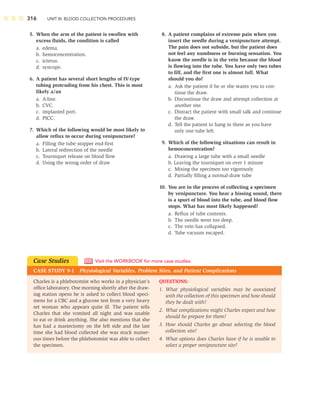 316 UNIT III: BLOOD COLLECTION PROCEDURES
5. When the arm of the patient is swollen with
excess ﬂuids, the condition is called
a. edema.
b. hemoconcentration.
c. icterus.
d. syncope.
6. A patient has several short lengths of IV-type
tubing protruding from his chest. This is most
likely a/an
a. A-line.
b. CVC.
c. implanted port.
d. PICC.
7. Which of the following would be most likely to
allow reﬂux to occur during venipuncture?
a. Filling the tube stopper end-ﬁrst
b. Lateral redirection of the needle
c. Tourniquet release on blood ﬂow
d. Using the wrong order of draw
8. A patient complains of extreme pain when you
insert the needle during a venipuncture attempt.
The pain does not subside, but the patient does
not feel any numbness or burning sensation. You
know the needle is in the vein because the blood
is ﬂowing into the tube. You have only two tubes
to ﬁll, and the ﬁrst one is almost full. What
should you do?
a. Ask the patient if he or she wants you to con-
tinue the draw.
b. Discontinue the draw and attempt collection at
another site.
c. Distract the patient with small talk and continue
the draw.
d. Tell the patient to hang in there as you have
only one tube left.
9. Which of the following situations can result in
hemoconcentration?
a. Drawing a large tube with a small needle
b. Leaving the tourniquet on over 1 minute
c. Mixing the specimen too vigorously
d. Partially ﬁlling a normal-draw tube
10. You are in the process of collecting a specimen
by venipuncture. You hear a hissing sound, there
is a spurt of blood into the tube, and blood ﬂow
stops. What has most likely happened?
a. Reﬂux of tube contents.
b. The needle went too deep.
c. The vein has collapsed.
d. Tube vacuum escaped.
Charles is a phlebotomist who works in a physician’s
ofﬁce laboratory. One morning shortly after the draw-
ing station opens he is asked to collect blood speci-
mens for a CBC and a glucose test from a very heavy
set woman who appears quite ill. The patient tells
Charles that she vomited all night and was unable
to eat or drink anything. She also mentions that she
has had a mastectomy on the left side and the last
time she had blood collected she was stuck numer-
ous times before the phlebotomist was able to collect
the specimen.
QUESTIONS:
1. What physiological variables may be associated
with the collection of this specimen and how should
they be dealt with?
2. What complications might Charles expect and how
should he prepare for them?
3. How should Charles go about selecting the blood
collection site?
4. What options does Charles have if he is unable to
select a proper venipuncture site?
Case Studies
CASE STUDY 9-1 Physiological Variables, Problem Sites, and Patient Complications
Visit the WORKBOOK for more case studies.
 