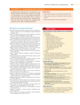 CHAPTER 9: PREANALYTICAL CONSIDERATIONS 317
Bibliography and Suggested Readings
Bishop ML, Fody EP, Schoeff LE. Clinical Chemistry: Principles, Pro-
cedures, Correlations, 6th ed. Philadelphia: Lippincott Williams
 Wilkins, 2010.
Burtis CA, Ashwood ER, Bruns DE. Tietz Fundamentals of Clinical
Chemistry, 5th ed. Philadelphia: Saunders, 2007.
Cavalieri TA, Chopra A, Bryman PN. When outside the norm is nor-
mal: Interpreting lab data in the aged. Geriatrics 1992;47(5):66–70.
Clinical and Laboratory Standards Institute H3-A6. Procedures for
the Collection of Diagnostic Blood Specimens by Venipuncture:
Approved Standard, 6th ed. Wayne, PA: CLSI/NCCLS, 2007.
Clinical and Laboratory Standards Institute H4-A6. Procedures and
Devices for the Collection of Diagnostic Capillary Blood Specimens:
Approved Standard, 6th ed. Wayne, PA: CLSI/NCCLS, 2008.
College of American Pathologists (CAP). So You’re Going to Collect
a Blood Specimen, 12th ed. Northﬁeld, IL: CAP, 2005.
Dale JC. Preanalytical variables in laboratory testing. Lab Medicine,
1998;29:540–545.
Ernst DJ. Applied phlebotomy. Baltimore: Lippincott Williams 
Wilkins, 2005.
Ernst DJ. Blood Specimen Collection FAQs. Ramsey, Indiana: Center
for Phlebotomy Education, 2008.
Foran SE, Lewandrowski KB, Krantz A. Effects of exercise on labo-
ratory test results. Lab Medicine, 2003;34:736–742.
Henry JB. Clinical Diagnostics and Management of Laboratory
Methods, 20th ed. Philadelphia: Saunders, 2001.
Howanitz PJ. Errors in laboratory medicine: Practical lessons to im-
prove patient safety. Laboratory Medicine 2005;129(10):1252–1261.
Lippi G, Salvagno GL, Montagnana M, Guidi GC. Short-term venous
stasis inﬂuences routine coagulation testing. Blood Coagulation
Fibrinolysis 2005;16(6):453–458.
Magee LS. Preanalytical variables in the chemistry laboratory.
Becton Dickinson Lab Notes 2005;15(1).
Malcolm L, Brigden ML, Heathcote JC. Problems in interpreting
laboratory tests: What do unexpected results mean? Postgraduate
Medicine 2000;107(7). Accessed 11-04-05.
Managing preanalytical variability in hematology. Becton Dickinson
Lab Notes 2004;14(1).
Mayo Foundation for Medical Education and Research. Postural
and venous stasis–induced changes in total calcium. Mayo Clinic
Proceedings 2005;80:1100–1101 (letter).
Roda B, Fritsma G, Doig K. Hematology: Clinical Principles and
Applications, 3rd ed. Philadelphia: Saunders; 2007.
Rock RC. Interpreting laboratory tests: A basic approach. Geriatrics
1984;39(1):49–54.
Tryding N. Drug Effects in Clinical Chemistry. Washington, DC:
AACC Press, 2007.
Young D. Effects of preanalytical variables on clinical laboratory
tests. Washington, DC: AACC Press, 1997.
MEDIA MENU
Online Ancillaries (at http://thepoint.lww.com/McCall5e)
• Animations:
• Hemolysis
• Needle positions:
• Correct Needle Position
• Needle Not Inserted Far Enough
• Bevel Partially out of the Skin
• Bevel Partially into the Vein
• Bevel Partially Through the Vein
• Bevel Completely Through the Vein
• Bevel Against Upper Vein Wall
• Bevel Against Lower Vein Wall
• Needle Beside the Vein
• Collapsed Vein
• Reﬂux
• Videos:
• How to Handle a Fainting Patient
• Interactive exercises and games, including Look and
Label, Word Building, Body Building, Roboterms,
Crossword Puzzles, Quiz Show, and Concentration
• Audio ﬂash cards and ﬂash card generator
• Audio glossary
Internet Resources
• BD Vacutainer(R) LabNotes-Preanalytical errors in
the emergency department: http://www.bd.com/
vacutainer/labnotes/Volume17Number1/
• Errors in Laboratory Medicine: http://wwwn.cdc.gov/
mlp/qiconference/Presentations/CDC%20Atlanta%20
Plebani1.pdf
• Lab Explorer: http://www.labexplorer.com/lab_
links.htm
• Preanalytical Variables: http://www.thedoctorsdoctor.
com/labtests/Preanalytical_variables.htm
• Resource Center: http://www.specimencare.com/
• Troubleshooting Erroneous Potassiums: http://www.
bd.com/vacutainer/pdfs/VS7048_troubleshooting_
erroneous_potassiums_poster.pdf
• Troubleshooting Hemolysis Issues in the Clinical
Laboratory: http://www.bd.com/vacutainer/labnotes/
Volume16Number2/
Other Resources
• McCall R, Tankersley C. Student Workbook for Phlebot-
omy Essentials, 5th ed. (available for separate purchase)
• McCall R, Tankersley C. Phlebotomy Exam Review,
4th ed. (available for separate purchase)
A phlebotomist named Sara is in the process of col-
lecting a protime and CBC from a patient. The needle
is in the patient’s vein. As Sara pushes the ﬁrst tube
onto the needle in the tube holder, there is a spurt of
blood into the tube and she hears a hissing sound.
Then the blood stops ﬂowing. She repositions the
needle but is not able to establish blood ﬂow.
QUESTIONS:
1. Why did blood spurt into the tube and then stop?
2. What clues are there to determine what the prob-
lem is?
3. What can Sara do to correct the problem?
CASE STUDY 9-2 Troubleshooting Failed Venipuncture
 