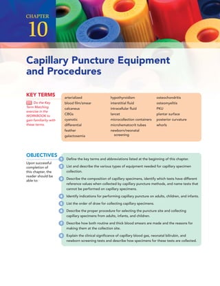 Capillary Puncture Equipment
and Procedures
CHAPTER
10
arterialized
blood ﬁlm/smear
calcaneus
CBGs
cyanotic
differential
feather
galactosemia
hypothyroidism
interstitial ﬂuid
intracellular ﬂuid
lancet
microcollection containers
microhematocrit tubes
newborn/neonatal
screening
osteochondritis
osteomyelitis
PKU
plantar surface
posterior curvature
whorls
KEY TERMS
Do the Key
Term Matching
exercise in the
WORKBOOK to
gain familiarity with
these terms.
OBJECTIVES
Upon successful
completion of
this chapter, the
reader should be
able to:
1 Deﬁne the key terms and abbreviations listed at the beginning of this chapter.
2 List and describe the various types of equipment needed for capillary specimen
collection.
3 Describe the composition of capillary specimens, identify which tests have different
reference values when collected by capillary puncture methods, and name tests that
cannot be performed on capillary specimens.
4 Identify indications for performing capillary puncture on adults, children, and infants.
5 List the order of draw for collecting capillary specimens.
6 Describe the proper procedure for selecting the puncture site and collecting
capillary specimens from adults, infants, and children.
7 Describe how both routine and thick blood smears are made and the reasons for
making them at the collection site.
8 Explain the clinical signiﬁcance of capillary blood gas, neonatal bilirubin, and
newborn screening tests and describe how specimens for these tests are collected.
 