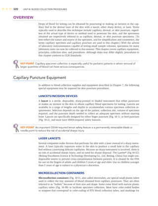 320 UNIT III: BLOOD COLLECTION PROCEDURES
OVERVIEW
Drops of blood for testing can be obtained by puncturing or making an incision in the cap-
illary bed in the dermal layer of the skin with a lancet, other sharp device, or laser. Terms
typically used to describe this technique include capillary, dermal, or skin puncture, regard-
less of the actual type of device or method used to penetrate the skin, and the specimens
obtained are respectively referred to as capillary, dermal, or skin puncture specimens. (To
best reﬂect the nature and source of the specimen, and for simpliﬁcation and consistency, the
terms capillary specimen and capillary puncture are used in this chapter.) With the advent
of laboratory instrumentation capable of testing small sample volumes, specimens for many
laboratory tests can now be collected in this manner. This chapter covers capillary equipment,
principles, collection sites, and procedures. Although steps may differ slightly, procedures in
this chapter conform to CLSI Standards.
KEY POINT Capillary specimen collection is especially useful for pediatric patients in whom removal of
larger quantities of blood can have serious consequences.
Capillary Puncture Equipment
In addition to blood collection supplies and equipment described in Chapter 7, the following
special equipment may be required for skin puncture procedures.
LANCETS/INCISION DEVICES
A lancet is a sterile, disposable, sharp-pointed or bladed instrument that either punctures
or makes an incision in the skin to obtain capillary blood specimens for testing. Lancets are
available in a range of lengths and depths to accommodate various specimen collection re-
quirements. Selection depends on the age of the patient, collection site, volume of specimen
required, and the puncture depth needed to collect an adequate specimen without injuring
bone. Lancets are speciﬁcally designed for either ﬁnger puncture (Fig. 10-1), or heel puncture
(Fig. 10-2), and must have OSHA-required safety features.
KEY POINT An important OSHA required lancet safety feature is a permanently retractable blade or
needle point to reduce the risk of accidental sharps injury.
LASER LANCETS
Several companies make devices that perforate the skin with a laser instead of a sharp instru-
ment. A laser typically vaporizes water in the skin to produce a small hole in the capillary
bed without cauterizing delicate capillaries. Because no sharp instrument is involved, there is
no risk of accidental sharps injury, and no need for sharps disposal. The Lasette® (Fig 10-1C)
(Beijing Sincoheren Science  Technology Developing Co., Ltd, Beijing, China) has single-use,
disposable inserts to prevent cross-contamination between patients. It is cleared by the FDA
for use on the ﬁngers of adults and children 5 years of age and older. Use on children younger
than 5 years of age is subject to a physician’s discretion.
MICROCOLLECTION CONTAINERS
Microcollection containers (Fig. 10-3), also called microtubes, are special small plastic tubes
used to collect the tiny amounts of blood obtained from capillary punctures. They are often
referred to as “bullets” because of their size and shape. Some come ﬁtted with narrow plastic
capillary tubes (Fig. 10-3B) to facilitate specimen collection. Most have color-coded bodies
or stoppers that correspond to color-coding of ETS blood collection tubes, and markings for
 