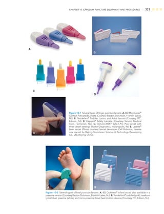 CHAPTER 10: CAPILLARY PUNCTURE EQUIPMENT AND PROCEDURES 321
C
E
A
B
D
Figure 10-1 Several types of ﬁnger puncture lancets. A. BD Microtainer®
Contact Activated Lancets (Courtesy Becton Dickinson, Franklin Lakes,
NJ). B. Tenderlett®
Toddler, Junior, and Adult lancets (Courtesy ITC,
Edison, NJ). C. Capiject®
Safety Lancets. (Courtesy Terumo Medical
Corp., Somerset, NJ). D. ACCU-CHEK®
Safe-T-Pro Plus lancet with
three depth settings (Roche Diagnostics, Indianapolis, IN). E. Lasette®
laser lancet (Photo courtesy lancet developer Cell Robotics, Lasette
now owned by Beijing Sincoheren Science  Technology Developing
Co., Ltd, Beijing, China).
A B
Figure 10-2 Several types of heel puncture lancets. A. BD QuikHeel®
infant lancet, also available in a
preemie version (Courtesy Becton Dickinson, Franklin Lakes, NJ). B. Tenderfoot®
toddler (pink), newborn
(pink/blue), preemie (white), and micro-preemie (blue) heel incision devices (Courtesy ITC, Edison, NJ).
 