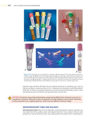 322 UNIT III: BLOOD COLLECTION PROCEDURES
minimum and maximum ﬁll levels that are typically measured in microliters (μL) ,such as
250 μL and 500 μL, respectively (Fig. 10-3C). A relatively new microtube, the BD Microtainer®
MAP (Fig. 10-3E) has a penetrable septum for use with automated hematology systems. Some
manufacturers print lot numbers and expiration dates on each tube.
CAUTION: Sometimes venous blood obtained by syringe during difﬁcult draw situations is put into mi-
crocollection containers. When this is done, the specimen must be labeled as venous blood. Otherwise,
it will be assumed to be a capillary specimen, which may have different reference ranges.
MICROHEMATOCRIT TUBES AND SEALANTS
Microhematocrit tubes (Fig. 10-4) are disposable, narrow-bore plastic or plastic-clad glass cap-
illary tubes that ﬁll by capillary action and typically hold 50 to 75 μL of blood. They are used
primarily for manual hematocrit (Hct), also called packed cell volume (PVC), determinations.
A
D
B
C
E
Figure 10-3 Examples of microcollection containers. A. Microtainers®
(Courtesy Becton Dickinson,
Franklin Lakes, NJ). B. MiniCollect®
Capillary Blood Collection Tubes (Courtesy of Greiner Bio-One In-
ternational AG, Kremsmunster, Austria). C. Capiject®
EDTA Capillary Blood Collection Tube (Terumo,
Somerset, NJ). D. Samplette™ capillary blood collection collectors (Courtesy Tyco Healthcare, Kend-
all, Mansﬁeld, MA). E. BD Microtainer®
MAP (Courtesy Becton Dickinson, Franklin Lakes, NJ).
 