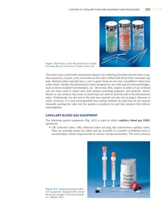 CHAPTER 10: CAPILLARY PUNCTURE EQUIPMENT AND PROCEDURES 323
The tubes come coated with ammonium heparin, for collecting Hct tubes directly from a cap-
illary puncture, or plain, to be used when an Hct tube is ﬁlled with blood from a lavender-top
tube. Heparin tubes typically have a red or green band on one end; nonadditive tubes have
a blue band. Smaller microhematocrit tubes designed for use with special microcentrifuges,
such as those available from StatSpin, Inc. (Norwood, MA), require as little as 9 μL of blood
and are often used in infant and child anemia screening programs and pediatric clinics.
Plastic or clay sealants that come in small trays are used to seal one end of microhematocrit
tubes. Traditionally, the dry end of the tube was inserted into the clay to plug it. Because of
safety concerns, it is now recommended that sealing methods be used that do not require
manually pushing the tube into the sealant or products be used that measure Hct without
centrifugation.
CAPILLARY BLOOD GAS EQUIPMENT
The following special equipment (Fig. 10-5) is used to collect capillary blood gas (CBG)
specimens:
• CBG collection tubes: CBG collection tubes are long thin narrow-bore capillary tubes.
They are normally plastic for safety and are available in a number of different sizes to
accommodate volume requirements of various testing instruments. The most common
Figure 10-4 Plastic Clad Microhematocrit tubes
(Courtesy Becton Dickinson, Franklin Lakes, NJ).
Figure 10-5 Capillarybloodgascollec-
tion equipment displayed with arterial
blood gas syringes. (Courtesy Sarstedt,
Inc., Newton, NC.)
 