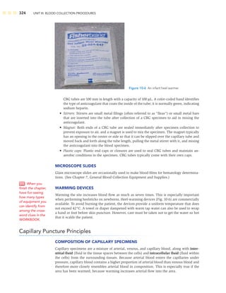 324 UNIT III: BLOOD COLLECTION PROCEDURES
CBG tubes are 100 mm in length with a capacity of 100 μL. A color-coded band identiﬁes
the type of anticoagulant that coats the inside of the tube; it is normally green, indicating
sodium heparin.
• Stirrers: Stirrers are small metal ﬁlings (often referred to as “ﬂeas”) or small metal bars
that are inserted into the tube after collection of a CBG specimen to aid in mixing the
anticoagulant.
• Magnet: Both ends of a CBG tube are sealed immediately after specimen collection to
prevent exposure to air, and a magnet is used to mix the specimen. The magnet typically
has an opening in the center or side so that it can be slipped over the capillary tube and
moved back and forth along the tube length, pulling the metal stirrer with it, and mixing
the anticoagulant into the blood specimen.
• Plastic caps: Plastic end caps or closures are used to seal CBG tubes and maintain an-
aerobic conditions in the specimen. CBG tubes typically come with their own caps.
MICROSCOPE SLIDES
Glass microscope slides are occasionally used to make blood ﬁlms for hematology determina-
tions. (See Chapter 7, General Blood Collection Equipment and Supplies.)
WARMING DEVICES
Warming the site increases blood ﬂow as much as seven times. This is especially important
when performing heelsticks on newborns. Heel-warming devices (Fig. 10-6) are commercially
available. To avoid burning the patient, the devices provide a uniform temperature that does
not exceed 42°C. A towel or diaper dampened with warm tap water can also be used to wrap
a hand or foot before skin puncture. However, care must be taken not to get the water so hot
that it scalds the patient.
Capillary Puncture Principles
COMPOSITION OF CAPILLARY SPECIMENS
Capillary specimens are a mixture of arterial, venous, and capillary blood, along with inter-
stitial ﬂuid (ﬂuid in the tissue spaces between the cells) and intracellular ﬂuid (ﬂuid within
the cells) from the surrounding tissues. Because arterial blood enters the capillaries under
pressure, capillary blood contains a higher proportion of arterial blood than venous blood and
therefore more closely resembles arterial blood in composition. This is especially true if the
area has been warmed, because warming increases arterial ﬂow into the area.
Figure 10-6 An infant heel warmer.
When you
ﬁnish the chapter,
have fun seeing
how many types
of equipment you
can identify from
among the cross-
word clues in the
WORKBOOK.
 
