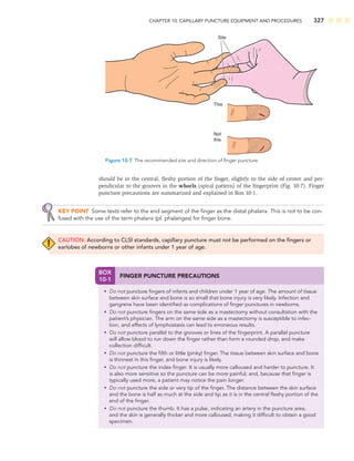 CHAPTER 10: CAPILLARY PUNCTURE EQUIPMENT AND PROCEDURES 327
should be in the central, ﬂeshy portion of the ﬁnger, slightly to the side of center and per-
pendicular to the grooves in the whorls (spiral pattern) of the ﬁngerprint (Fig. 10-7). Finger
puncture precautions are summarized and explained in Box 10-1.
KEY POINT Some texts refer to the end segment of the ﬁnger as the distal phalanx. This is not to be con-
fused with the use of the term phalanx (pl. phalanges) for ﬁnger bone.
CAUTION: According to CLSI standards, capillary puncture must not be performed on the ﬁngers or
earlobes of newborns or other infants under 1 year of age.
This
Not
this
Site
Figure 10-7 The recommended site and direction of ﬁnger puncture.
BOX
10-1
FINGER PUNCTURE PRECAUTIONS
• Do not puncture ﬁngers of infants and children under 1 year of age. The amount of tissue
between skin surface and bone is so small that bone injury is very likely. Infection and
gangrene have been identiﬁed as complications of ﬁnger punctures in newborns.
• Do not puncture ﬁngers on the same side as a mastectomy without consultation with the
patient’s physician. The arm on the same side as a mastectomy is susceptible to infec-
tion, and effects of lymphostasis can lead to erroneous results.
• Do not puncture parallel to the grooves or lines of the ﬁngerprint. A parallel puncture
will allow blood to run down the ﬁnger rather than form a rounded drop, and make
collection difﬁcult.
• Do not puncture the ﬁfth or little (pinky) ﬁnger. The tissue between skin surface and bone
is thinnest in this ﬁnger, and bone injury is likely.
• Do not puncture the index ﬁnger. It is usually more calloused and harder to puncture. It
is also more sensitive so the puncture can be more painful; and, because that ﬁnger is
typically used more, a patient may notice the pain longer.
• Do not puncture the side or very tip of the ﬁnger. The distance between the skin surface
and the bone is half as much at the side and tip as it is in the central ﬂeshy portion of the
end of the ﬁnger.
• Do not puncture the thumb. It has a pulse, indicating an artery in the puncture area,
and the skin is generally thicker and more calloused, making it difﬁcult to obtain a good
specimen.
 