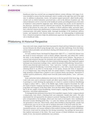 4 UNIT I: THE HEALTHCARE SETTING
OVERVIEW
Healthcare today has evolved into an integrated delivery system offering a full range of ser-
vices intended to ensure that the patient gets what is needed at the right time and in the right
way. In addition to physicians, nurses, and patient support personnel, allied health profes-
sionals such as clinical laboratory personnel play a role in the delivery of patient care. The
clinical laboratory serves a vital role in the healthcare system, providing physicians with some
of medicine’s most powerful diagnostic tests. Before patient test results can be reported to
the physician, specimens must be collected and analyzed. The phlebotomist has been a key
player in this process for some time. In addition to blood collection skills, successful speci-
men collection requires the phlebotomist to demonstrate competence, professionalism, good
communication and public relations skills, thorough knowledge of the healthcare delivery
system, and familiarity with clinical laboratory services. An understanding of phlebotomy
from a historical perspective helps the phlebotomist appreciate the signiﬁcance of his or her
role in healthcare today.
Phlebotomy: A Historical Perspective
Since very early times, people have been fascinated by blood and have believed in some con-
nection between the blood racing through their veins and their well-being. From this belief,
certain medical principles and procedures dealing with blood evolved, some surviving to the
present day.
An early medical theory developed by Hippocrates (460–377 B.C.) stated that disease was
the result of excess substance—such as blood, phlegm, black bile, and yellow bile—within
the body. It was thought that removal of the excess would restore balance. The process of
removal and extraction became the treatment and could be done either by expelling disease
materials through the use of drugs or by direct removal during surgery. One important surgical
technique was venesection (cutting a vein), used in the process of bloodletting. Venesection—
which comes from the Latin words vena, “vein,” and sectio, “cutting”—was the most common
method of general bloodletting. It involved cutting into a vein with a sharp instrument and
releasing blood in an effort to rid the body of evil spirits, cleanse the body of impurities,
or, as in Hippocrates’ time, bring the body into proper balance. It often meant withdrawing
large quantities of blood from a patient to cure or prevent illness and disease. Venesection is
another word for phlebotomy, which comes from the Greek words phlebos, “vein,” and tome,
“incision.”
Some authorities believe phlebotomy dates back to the last period of the Stone Age, when
crude tools were used to puncture vessels and allow excess blood to drain out of the body.
A painting in a tomb showing the application of a leech to a patient evidences bloodletting
in Egypt in about 1400 B.C. Early in the Middle Ages, barber–surgeons ﬂourished. By 1210,
the Guild of Barber–Surgeons had been formed; it divided the surgeons into Surgeons of the
Long Robe and Surgeons of the Short Robe. Soon the Short Robe surgeons were forbidden by
law to do any surgery except bloodletting, wound surgery, cupping, leeching, shaving, tooth
extraction, and enema administration.
To distinguish their profession from that of the Long Robe surgeon, barber–surgeons placed
a striped pole, from which a bleeding bowl was suspended, outside their doors. The pole
represented the rod squeezed by the patient to promote bleeding and the white stripe on the
pole corresponded to the bandages, which were also used as tourniquets. Soon, handsomely
decorated ceramic bleeding bowls (Fig. 1-1) came into fashion and were passed down from
one generation to the next. These bowls, which often doubled as shaving bowls, usually had
a semicircular area cut out on one side to facilitate placement of the bowl under the chin.
During the 17th and early 18th centuries, phlebotomy was considered a major therapeutic
(treatment) process, and anyone willing to claim medical training could perform phlebotomy.
The lancet, a tool used for cutting the vein during venesection, was perhaps the most preva-
lent medical instrument of the times. The usual amount of blood withdrawn was approxi-
mately 10 mL, but excessive phlebotomy was common.
 