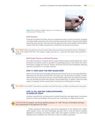 CHAPTER 10: CAPILLARY PUNCTURE EQUIPMENT AND PROCEDURES 331
Heel Puncture
Grasp the foot gently but ﬁrmly with your nondominant hand. Encircle the heel by wrapping
your index ﬁnger around the arch and your thumb around the bottom. Wrap the other ﬁngers
around the top of the foot. Place the lancet ﬂat against the skin on the medial or lateral plantar
surface of the heel. Follow manufacturer’s instructions for direction of puncture.
KEY POINT Most manufacturers of heel incision devices recommend puncturing the heel at a 90-degree
angle to the length of the foot. This creates a “gap” puncture (i.e., a puncture that opens when pressure is
applied).
Both Finger Puncture and Heel Puncture
Use sufﬁcient pressure to keep the device in place without deeply compressing the skin. Warn
the patient (or patient’s parent or guardian) of impending puncture, and activate the release
mechanism to trigger the puncture. Remove the device from the skin immediately following
puncture and discard it in a sharps container.
STEP 11: WIPE AWAY THE FIRST BLOOD DROP
Position the site downward and apply gentle pressure toward the site to encourage blood ﬂow.
Wipe away the ﬁrst drop of blood with a dry gauze pad. The ﬁrst drop is typically contami-
nated with excess tissue ﬂuid, and may contain alcohol residue that can hemolyze the speci-
men and also keep the blood from forming a well-rounded drop. In addition, there have been
reports of isopropyl alcohol contamination causing errors in blood glucose testing.
KEY POINT Some POCT instruments may allow use of the ﬁrst drop, so follow manufacturer’s instructions.
STEP 12: FILL AND MIX TUBES/CONTAINERS
IN ORDER OF DRAW
Continue to position the site downward to enhance blood ﬂow and apply gentle, intermittent
pressure to tissue surrounding a heel puncture site or proximal to a ﬁnger puncture site.
CAUTION: Do not squeeze, use strong repetitive pressure, or “milk” the site, as hemolysis and tissue
ﬂuid contamination of the specimen can result.
Collect subsequent blood drops using devices appropriate for the ordered tests. Collect
slides, platelet counts, and other hematology specimens ﬁrst to avoid the effects of platelet
aggregation (clumping) and clotting. Collect other anticoagulant containers next, and serum
specimens last according to the CLSI order of draw for capillary specimens.
Figure 10-10 Holding a toddler’s ﬁngers prior to capillary punc-
ture (Courtesy ITC, Edison, NJ).
 