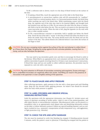 332 UNIT III: BLOOD COLLECTION PROCEDURES
To ﬁll a collection tube or device, touch it to the drop of blood formed on the surface of
the skin.
• If making a blood ﬁlm, touch the appropriate area of the slide to the blood drop.
• A microhematocrit or narrow-bore capillary tube will ﬁll automatically by “capillary”
action if held in a vertical position above, or a horizontal position beside, the blood drop
while touching one end to the blood drop. While maintaining contact with the blood
drop, the opposite end of the tube may need to be lowered slightly and brought back
into position now and then as it ﬁlls. Do not remove the tube from the drop or continu-
ally hold or tip the tube below the site. This can result in air spaces in the specimen that
cause inaccurate test results. When the tube is full, plug the opposite (or dry end) with
clay or other suitable sealant.
• To ﬁll a microcollection container or microtube, hold it upright just below the blood
drop. Touch the tip of the tube’s “scoop” to the drop of blood and allow the blood to run
down the inside wall of the tube. The scoop should touch only the blood and not the
surface of the skin. This allows blood to be collected before it runs down the surface of
the ﬁnger or heel.
CAUTION: Do not use a scooping motion against the surface of the skin and attempt to collect blood
as it ﬂows down the ﬁnger. Scraping the scoop against the skin activates platelets, causing them to
clump, and can also hemolyze the specimen.
You may need to tap microtubes gently now and then to encourage the blood to settle to
the bottom. When ﬁlled to an appropriate level, seal containers with the covers provided. Mix
additive microtubes by gently inverting them 8 to 10 times or per manufacturer’s instructions.
If blood ﬂow stops and you are unable to collect sufﬁcient specimen, the procedure may be
repeated at a new site with a new lancet.
CAUTION: Pay strict attention to ﬁll levels of microtubes containing anticoagulants. Excess anticoagu-
lant in underﬁlled microtubes can negatively affect test results. Overﬁlling can result in the presence of
microclots in the specimen or even complete clotting of the specimen.
STEP 13: PLACE GAUZE AND APPLY PRESSURE
After collecting specimens, apply pressure to the site with a clean gauze pad until bleeding
stops. Keep the site elevated while applying pressure. An infant’s foot should be elevated
above the body while pressure is applied.
STEP 14: LABEL SPECIMEN AND OBSERVE SPECIAL
HANDLING INSTRUCTIONS
Label the specimens with the appropriate information (see Chapter 8). Include nature and
source of specimen according to facility policy. Label in view of the patient/guardian, and
afﬁx labels directly to microcollection containers. Microhematocrit tubes can be placed in a
nonadditive tube or an appropriately sized aliquot tube and identifying information written
on the label; or follow laboratory protocol. Follow any special handling required, such as cool-
ing in crushed ice (e.g., ammonia), transportation at body temperature (e.g., cold agglutinin),
or light protection (e.g., bilirubin).
STEP 15: CHECK THE SITE AND APPLY BANDAGE
The site must be examined to verify that bleeding has stopped. If bleeding persists beyond
5 minutes, notify the patient’s nurse or physician. If bleeding has stopped and the patient is
 