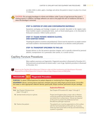 CHAPTER 10: CAPILLARY PUNCTURE EQUIPMENT AND PROCEDURES 333
an older child or adult, apply a bandage and advise the patient to keep it in place for at least
15 minutes.
CAUTION: Do not apply bandages to infants and children under 2 years of age because they pose a
choking hazard. In addition, bandage adhesive can stick to the paper-thin skin of newborns and tear it
when the bandage is removed.
STEP 16: DISPOSE OF USED AND CONTAMINATED MATERIALS
Equipment packaging and bandage wrappers are normally discarded in the regular trash.
Some facilities require contaminated items, such as blood-soaked gauze, to be discarded in
biohazard containers. Follow facility protocol.
STEP 17: THANK PATIENT, REMOVE GLOVES,
AND SANITIZE HANDS
Thanking the patient is courteous and professional. Gloves must be removed in an aseptic manner
and hands washed or decontaminated with hand sanitizer as an infection control precaution.
STEP 18: TRANSPORT SPECIMEN TO THE LAB
Prompt delivery to the lab protects specimen integrity and is typically achieved by personal
delivery, transportation via a pneumatic tube system, or a courier service.
Capillary Puncture Procedures
Most capillary punctures are ﬁngersticks. Fingerstick procedure is illustrated in Procedure 10-1.
Heel punctures are performed on infants under 1 year of age. Heelstick procedure is illustrated
in Procedure 10-2.
Check out the Capillary Blood Specimen Collection video and the Introductory and Identiﬁcation Processes
Required Prior to Blood Specimen Collection video at http://thepoint.lww.com/McCall5e.
PROCEDURE 10-1 Fingerstick Procedure
PURPOSE: To obtain a blood specimen for patient diagnosis or monitoring from a ﬁnger puncture
EQUIPMENT: Gloves, warming device (optional), antiseptic prep pad, safety ﬁnger puncture lancet, microcollec-
tion tubes or other appropriate collection devices, gauze pads, sharps container, permanent ink pen, bandage
Step Explanation/Rationale
1–3. See Chapter 8 Venipuncture See Chapter 8 Procedure 8-2: steps 1 through 3.
steps 1 through 3.
4. Sanitize hands and put on gloves. Proper hand hygiene plays a major role in infection
control by protecting the phlebotomist, the patient,
and others from contamination. Gloves are required
at this point to protect the phlebotomist from
bloodborne pathogen exposure.
5. Position the patient. The patient’s arm must be supported on a ﬁrm surface
with the hand extended and the palm up. A young
child may have to be held on the lap and restrained by
a parent or guardian.
(continued)
 