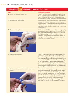 334 UNIT III: BLOOD COLLECTION PROCEDURES
Step Explanation/Rationale
6. Select the puncture/incision site. Select a site in the central, ﬂeshy portion and slightly
to the side of center of a middle or ring ﬁnger that is
warm, pink or normal color, and free of scars, cuts,
bruises, infection, rashes, swelling, or previous punctures.
7. Warm the site, if applicable. Warming makes blood collection easier and faster, and
reduces the tendency to squeeze the site. It is not
normally part of a routine ﬁngerstick unless the hand is
cold, in which case, wrap it in a comfortably warm
washcloth or towel for 3 to 5 minutes or use a commercial
warming device.
8. Clean and air-dry the site. CLSI recommends 70% isopropanol for cleaning capillary
puncture sites. Cleaning removes or inhibits skin ﬂora
that could inﬁltrate the puncture and cause infection.
Letting the site dry naturally permits maximum
antiseptic action, prevents contamination caused by
wiping, and avoids stinging on puncture and specimen
hemolysis from residual alcohol.
PROCEDURE 10-1 Fingerstick Procedure (Continued)
9. Prepare the equipment. Select a ﬁngerstick lancet according to the age of the
patient and amount of blood to be collected. Verify
lancet sterility by checking to see that packaging is
intact before opening; open and handle aseptically to
maintain sterility. Select collection devices according
to the ordered tests. Place items within easy reach
along with several layers of gauze or gauze-type pads.
Remove or release any lancet locking mechanism and
hold the lancet between the thumb and index ﬁnger or
per manufacturer’s instructions.
10. Puncture the site and discard the lancet/incision Grasp the patient’s ﬁnger between your nondominant
device. thumb and index ﬁnger, holding it securely in case of
sudden movement. Place the lancet ﬂat against the
skin in the central, ﬂeshy pad of the ﬁnger, slightly to
the side of center to avoid bone injury, and perpendicular
to the ﬁngerprint whorls so the blood will form easily
collected drops and not run down the ﬁngerprint.
Warn the patient or parent/guardian, trigger the
puncture, and discard the lancet in sharps container.
 