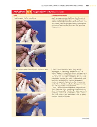CHAPTER 10: CAPILLARY PUNCTURE EQUIPMENT AND PROCEDURES 335
Step Explanation/Rationale
11. Wipe away the ﬁrst blood drop. Apply gentle pressure until a blood drop forms, and
use a clean gauze pad to wipe it away. This prevents
contamination of the specimen with excess tissue ﬂuid
and rids the site of alcohol residue that could prevent
formation of well-rounded drops and also hemolyze
the specimen.
PROCEDURE 10-1 Fingerstick Procedure (Continued)
12. Fill and mix the tubes/containers in order of draw Collect subsequent blood drops using devices
appropriate for the ordered tests and in the CLSI
order of draw to minimize effects of clotting on specimens.
Hold a microhematocrit tube above or beside the site
and touch one end to the blood drop. You may need
to lower the opposite end of the tube slightly as it ﬁlls,
but do not remove it from the drop because this
creates air spaces in the specimen that compromise
results. When the tube is full, plug the opposite or dry
end with clay or other suitable sealant.
Hold a microcollection tube below the blood drop.
Touch the scoop to the blood drop and allow it to run
down the inside wall of the tube. The tube may need a
gentle tap occasionally to settle blood to the bottom.
Seal tubes when full and mix additive tubes by gently
inverting them 8 to 10 times.
(continued)
 